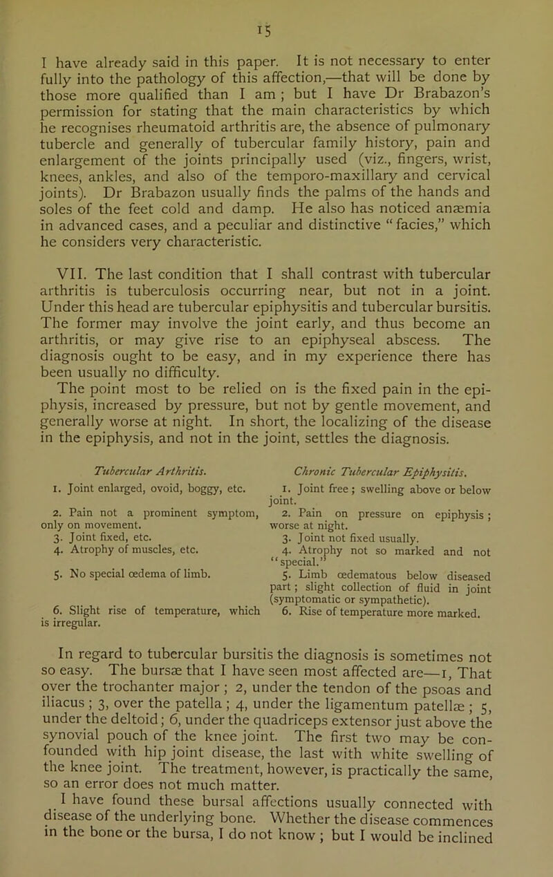 I have already said in this paper. It is not necessary to enter fully into the pathology of this affection,—that will be done by those more qualified than I am ; but I have Dr Brabazon’s permission for stating that the main characteristics by which he recognises rheumatoid arthritis are, the absence of pulmonary tubercle and generally of tubercular family history, pain and enlargement of the joints principally used (viz., fingers, wrist, knees, ankles, and also of the temporo-maxillary and cervical joints). Dr Brabazon usually finds the palms of the hands and soles of the feet cold and damp. He also has noticed anaemia in advanced cases, and a peculiar and distinctive “ facies,” which he considers very characteristic. VII. The last condition that I shall contrast with tubercular arthritis is tuberculosis occurring near, but not in a joint. Under this head are tubercular epiphysitis and tubercular bursitis. The former may involve the joint early, and thus become an arthritis, or may give rise to an epiphyseal abscess. The diagnosis ought to be easy, and in my experience there has been usually no difficulty. The point most to be relied on is the fixed pain in the epi- physis, increased by pressure, but not by gentle movement, and generally worse at night. In short, the localizing of the disease in the epiphysis, and not in the joint, settles the diagnosis. Tubercular Arthritis. Chronic Tubercular Epiphysitis. 1. Joint enlarged, ovoid, boggy, etc. i. Joint free; swelling above or below joint. 2. Pain not a prominent symptom, 2. Pain on pressure on epiphysis; only on movement. worse at night. 3. Joint fixed, etc. 3. Joint not fixed usually. 4. Atrophy of muscles, etc. 4. Atrophy not so marked and not “special.” 5. No special oedema of limb. 5. Limb cedematous below diseased part; slight collection of fluid in joint (symptomatic or sympathetic). 6. Slight rise of temperature, which 6. Rise of temperature more marked, is irregular. In regard to tubercular bursitis the diagnosis is sometimes not so easy. The bursae that I have seen most affected are—1, That oyer the trochanter major ; 2, under the tendon of the psoas and iliacus ; 3, over the patella ; 4, under the ligamentum patellae ; 5, under the deltoid; 6, under the quadriceps extensor just above the synovial pouch of the knee joint. The first two may be con- founded with hip joint disease, the last with white swelling of the knee joint. The treatment, however, is practically the same, so an error does not much matter. I have found these bursal affections usually connected with disease of the underlying bone. Whether the disease commences in the bone or the bursa, I do not know ; but I would be inclined