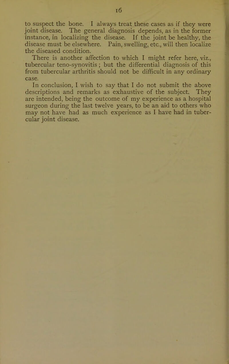 to suspect the bone. I always treat these cases as if they were joint disease. The general diagnosis depends, as in the former instance, in localizing the disease. If the joint be healthy, the disease must be elsewhere. Pain, swelling, etc., will then localize the diseased condition. There is another affection to which I might refer here, viz., tubercular teno-synovitis ; but the differential diagnosis of this from tubercular arthritis should not be difficult in any ordinary case. In conclusion, I wish to say that I do not submit the above descriptions and remarks as exhaustive of the subject. They are intended, being the outcome of my experience as a hospital surgeon during the last twelve years, to be an aid to others who may not have had as much experience as I have had in tuber- cular joint disease.