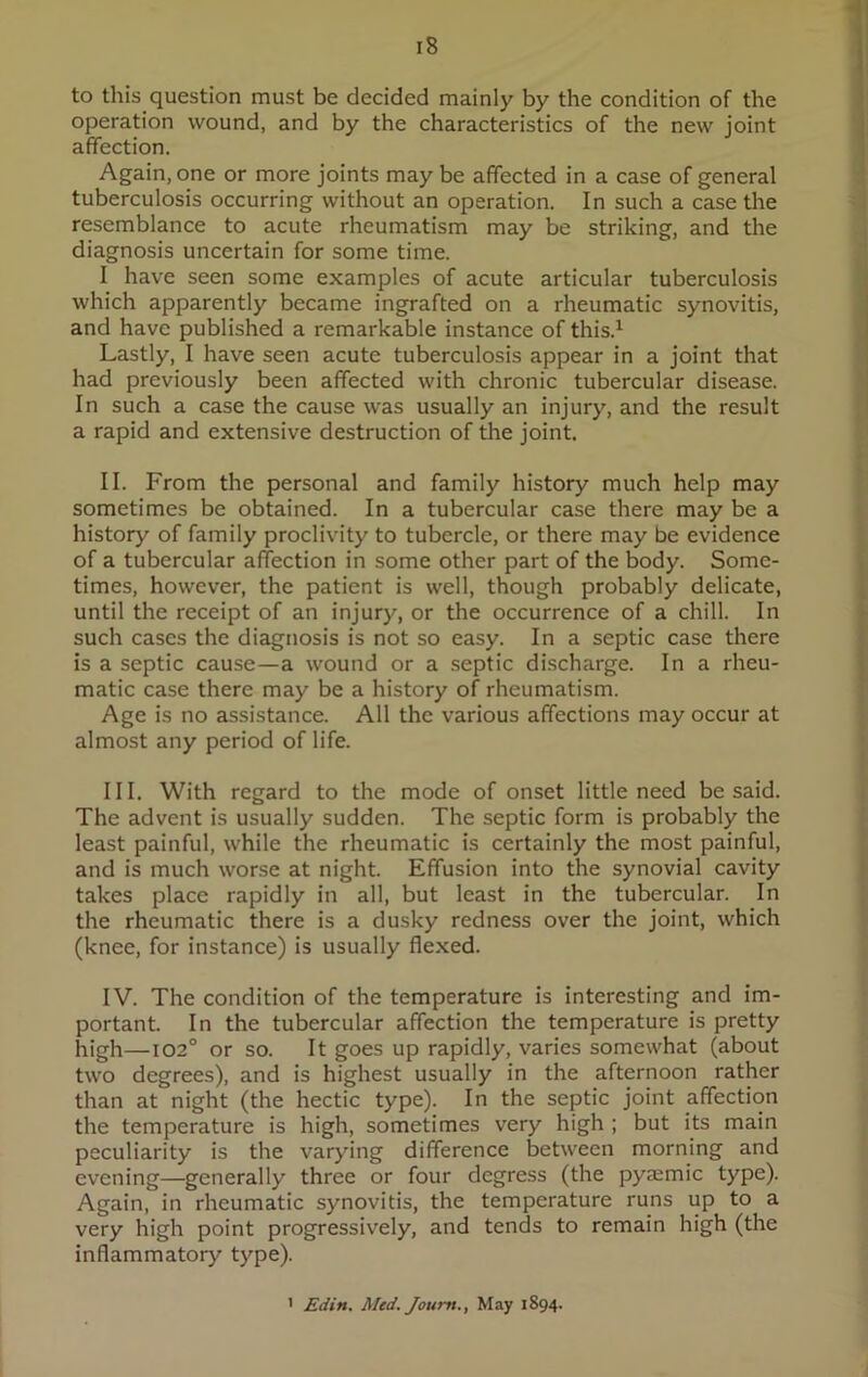 to this question must be decided mainly by the condition of the operation wound, and by the characteristics of the new joint affection. Again, one or more joints maybe affected in a case of general tuberculosis occurring without an operation. In such a case the resemblance to acute rheumatism may be striking, and the diagnosis uncertain for some time. I have seen some examples of acute articular tuberculosis which apparently became ingrafted on a rheumatic synovitis, and have published a remarkable instance of this.1 Lastly, I have seen acute tuberculosis appear in a joint that had previously been affected with chronic tubercular disease. In such a case the cause was usually an injury, and the result a rapid and extensive destruction of the joint. II. From the personal and family history much help may sometimes be obtained. In a tubercular case there may be a history of family proclivity to tubercle, or there may be evidence of a tubercular affection in some other part of the body. Some- times, however, the patient is well, though probably delicate, until the receipt of an injury, or the occurrence of a chill. In such cases the diagnosis is not so easy. In a septic case there is a septic cause—a wound or a septic discharge. In a rheu- matic case there may be a history of rheumatism. Age is no assistance. All the various affections may occur at almost any period of life. III. With regard to the mode of onset little need be said. The advent is usually sudden. The septic form is probably the least painful, while the rheumatic is certainly the most painful, and is much worse at night. Effusion into the synovial cavity takes place rapidly in all, but least in the tubercular. In the rheumatic there is a dusky redness over the joint, which (knee, for instance) is usually flexed. IV. The condition of the temperature is interesting and im- portant. In the tubercular affection the temperature is pretty high—102° or so. It goes up rapidly, varies somewhat (about two degrees), and is highest usually in the afternoon rather than at night (the hectic type). In the septic joint affection the temperature is high, sometimes very high ; but its main peculiarity is the varying difference between morning and evening—generally three or four degress (the pyaemic type). Again, in rheumatic synovitis, the temperature runs up to a very high point progressively, and tends to remain high (the inflammatory type). 1 Edin. Med. Joum., May 1894.