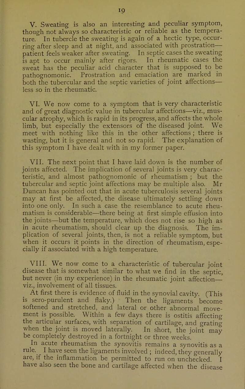 V. Sweating is also an interesting and peculiar symptom, though not always so characteristic or reliable as the tempera- ture. In tubercle the sweating is again of a hectic type, occur- ring after sleep and at night, and associated with prostration— patient feels weaker after sweating. In septic cases the sweating is apt to occur mainly after rigors. In rheumatic cases the sweat has the peculiar acid character that is supposed to be pathognomonic. Prostration and emaciation are marked in both the tubercular and the septic varieties of joint affections— less so in the rheumatic. VI. We now come to a symptom that is very characteristic and of great diagnostic value in tubercular affections—viz., mus- cular atrophy, which is rapid in its progress, and affects the whole limb, but especially the extensors of the diseased joint. We meet with nothing like this in the other affections ; there is wasting, but it is general and not so rapid. The explanation of this symptom I have dealt with in my former paper. VII. The next point that I have laid down is the number of joints affected. The implication of several joints is very charac- teristic, and almost pathognomonic of rheumatism ; but the tubercular and septic joint affections may be multiple also. Mr Duncan has pointed out that in acute tuberculosis several joints may at first be affected, the disease ultimately settling down into one only. In such a case the resemblance to acute rheu- matism is considerable—there being at first simple effusion into the joints—but the temperature, which does not rise so high as in acute rheumatism, should clear up the diagnosis. The im- plication of several joints, then, is not a reliable symptom, but when it occurs it points in the direction of rheumatism, espe- cially if associated with a high temperature. VIII. We now come to a characteristic of tubercular joint disease that is somewhat similar to what we find in the septic, but never (in my experience) in the rheumatic joint affection— viz., involvement of all tissues. At first there is evidence of fluid in the synovial cavity. (This is sero-purulent and flaky.) Then the ligaments become softened and stretched, and lateral or other abnormal move- ment is possible. Within a few days there is ostitis affecting the articular surfaces, with separation of cartilage, and grating when the joint is moved laterally. In short, the joint may be completely destroyed in a fortnight or three weeks. In acute rheumatism the synovitis remains a synovitis as a rule. I have seen the ligaments involved ; indeed, they generally are, if the inflammation be permitted to run on unchecked. I have also seen the bone and cartilage affected when the disease