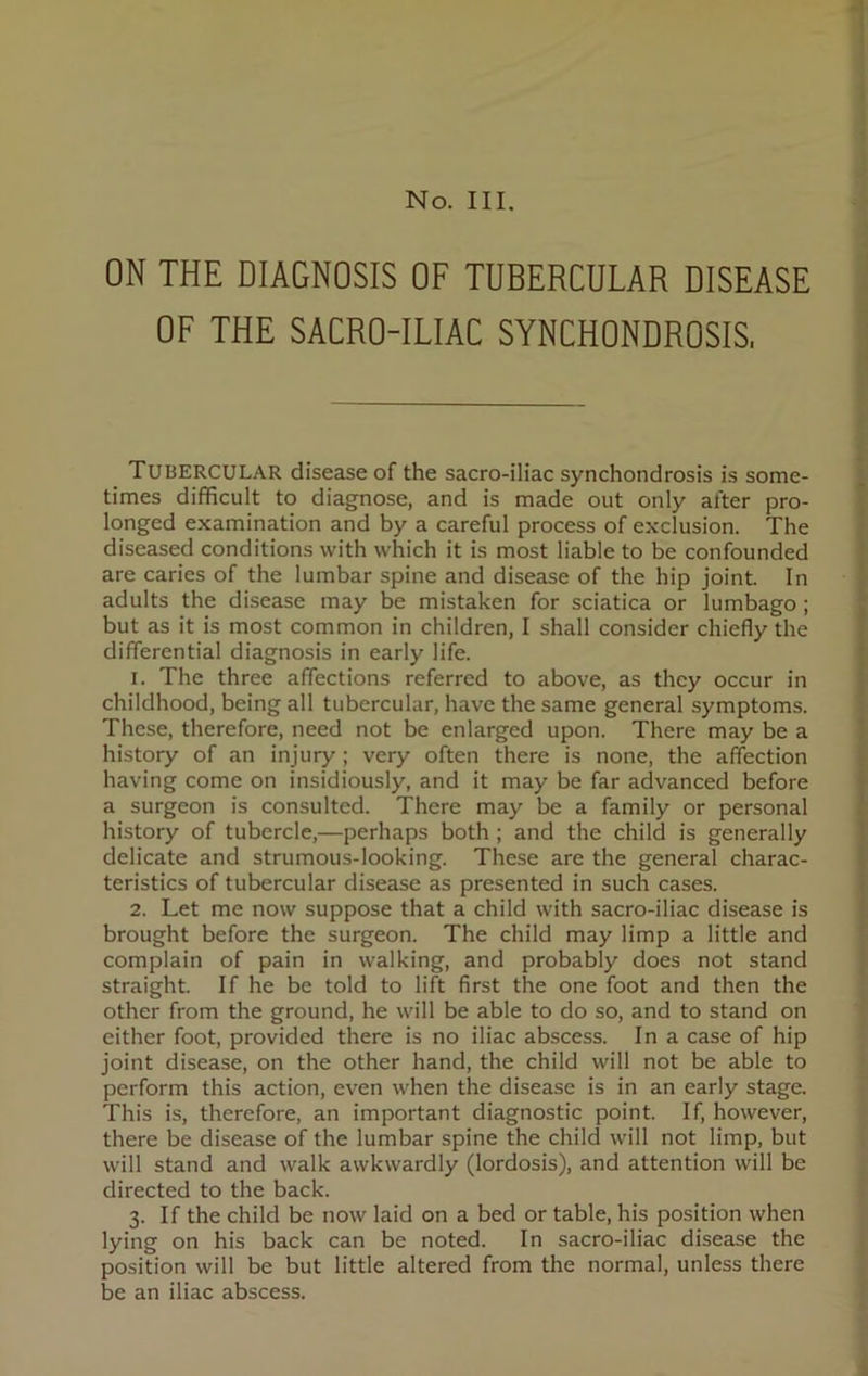 ON THE DIAGNOSIS OF TUBERCULAR DISEASE OF THE SACRO-ILIAC SYNCHONDROSIS, TUBERCULAR disease of the sacro-iliac synchondrosis is some- times difficult to diagnose, and is made out only after pro- longed examination and by a careful process of exclusion. The diseased conditions with which it is most liable to be confounded are caries of the lumbar spine and disease of the hip joint. In adults the disease may be mistaken for sciatica or lumbago ; but as it is most common in children, I shall consider chiefly the differential diagnosis in early life. 1. The three affections referred to above, as they occur in childhood, being all tubercular, have the same general symptoms. These, therefore, need not be enlarged upon. There may be a history of an injury; very often there is none, the affection having come on insidiously, and it may be far advanced before a surgeon is consulted. There may be a family or personal history of tubercle,—perhaps both ; and the child is generally delicate and strumous-looking. These are the general charac- teristics of tubercular disease as presented in such cases. 2. Let me now suppose that a child with sacro-iliac disease is brought before the surgeon. The child may limp a little and complain of pain in walking, and probably does not stand straight. If he be told to lift first the one foot and then the other from the ground, he will be able to do so, and to stand on either foot, provided there is no iliac abscess. In a case of hip joint disease, on the other hand, the child will not be able to perform this action, even when the disease is in an early stage. This is, therefore, an important diagnostic point. If, however, there be disease of the lumbar spine the child will not limp, but will stand and walk awkwardly (lordosis), and attention will be directed to the back. 3. If the child be now laid on a bed or table, his position when lying on his back can be noted. In sacro-iliac disease the position will be but little altered from the normal, unless there be an iliac abscess.