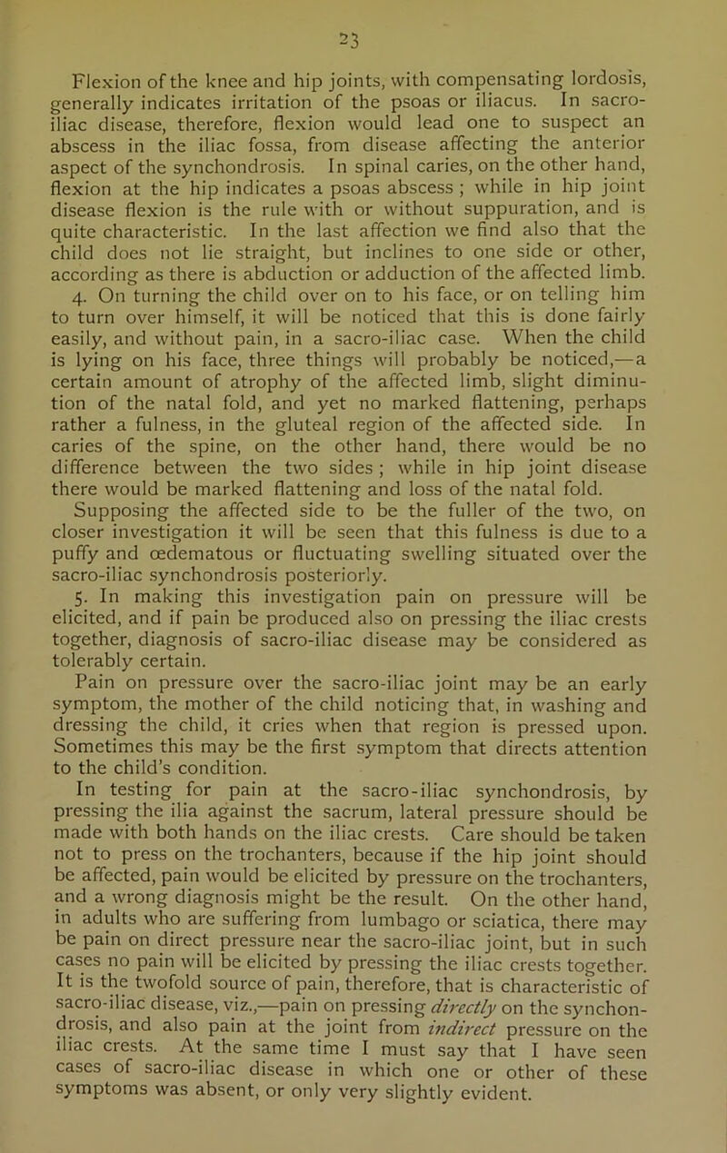 Flexion of the knee and hip joints, with compensating lordosis, generally indicates irritation of the psoas or iliacus. In sacro- iliac disease, therefore, flexion would lead one to suspect an abscess in the iliac fossa, from disease affecting the anterior aspect of the synchondrosis. In spinal caries, on the other hand, flexion at the hip indicates a psoas abscess ; while in hip joint disease flexion is the rule with or without suppuration, and is quite characteristic. In the last affection we find also that the child does not lie straight, but inclines to one side or other, according as there is abduction or adduction of the affected limb. 4. On turning the child over on to his face, or on telling him to turn over himself, it will be noticed that this is done fairly easily, and without pain, in a sacro-iliac case. When the child is lying on his face, three things will probably be noticed,— a certain amount of atrophy of the affected limb, slight diminu- tion of the natal fold, and yet no marked flattening, perhaps rather a fulness, in the gluteal region of the affected side. In caries of the spine, on the other hand, there would be no difference between the two sides ; while in hip joint disease there would be marked flattening and loss of the natal fold. Supposing the affected side to be the fuller of the two, on closer investigation it will be seen that this fulness is due to a puffy and cedematous or fluctuating swelling situated over the sacro-iliac synchondrosis posteriorly. 5. In making this investigation pain on pressure will be elicited, and if pain be produced also on pressing the iliac crests together, diagnosis of sacro-iliac disease may be considered as tolerably certain. Pain on pressure over the sacro-iliac joint may be an early symptom, the mother of the child noticing that, in washing and dressing the child, it cries when that region is pressed upon. Sometimes this may be the first symptom that directs attention to the child’s condition. In testing for pain at the sacro-iliac synchondrosis, by pressing the ilia against the sacrum, lateral pressure should be made with both hands on the iliac crests. Care should be taken not to press on the trochanters, because if the hip joint should be affected, pain would be elicited by pressure on the trochanters, and a wrong diagnosis might be the result. On the other hand, in adults who are suffering from lumbago or sciatica, there may be pain on direct pressure near the sacro-iliac joint, but in such cases no pain will be elicited by pressing the iliac crests together. It is the twofold source of pain, therefore, that is characteristic of sacro-iliac disease, viz.,—pain on pressing directly on the synchon- drosis, and also pain at the joint from indirect pressure on the iliac crests. At the same time I must say that I have seen cases of sacro-iliac disease in which one or other of these symptoms was absent, or only very slightly evident.