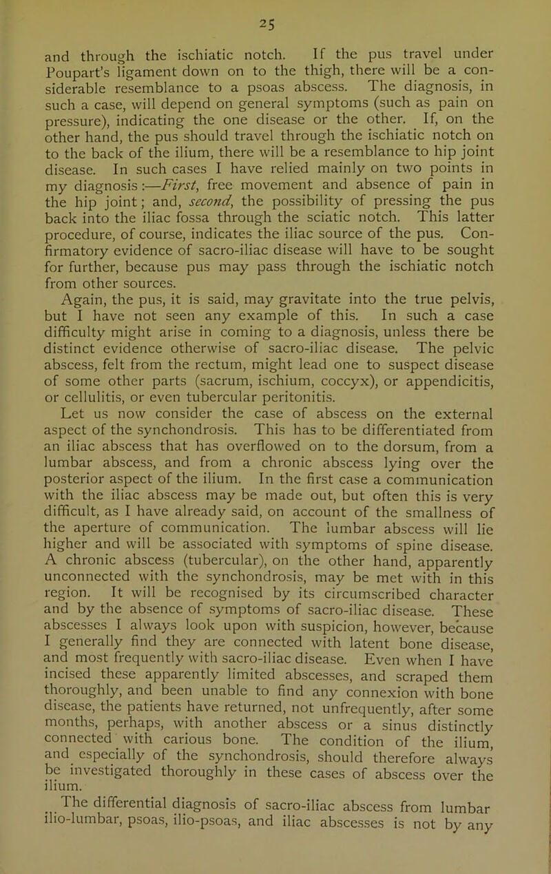 and through the ischiatic notch. If the pus travel under Poupart’s iigament down on to the thigh, there will be a con- siderable resemblance to a psoas abscess. The diagnosis, in such a case, will depend on general symptoms (such as pain on pressure), indicating the one disease or the other. If, on the other hand, the pus should travel through the ischiatic notch on to the back of the ilium, there will be a resemblance to hip joint disease. In such cases I have relied mainly on two points in my diagnosis:—First, free movement and absence of pain in the hip joint; and, second, the possibility of pressing the pus back into the iliac fossa through the sciatic notch. This latter procedure, of course, indicates the iliac source of the pus. Con- firmatory evidence of sacro-iliac disease will have to be sought for further, because pus may pass through the ischiatic notch from other sources. Again, the pus, it is said, may gravitate into the true pelvis, but I have not seen any example of this. In such a case difficulty might arise in coming to a diagnosis, unless there be distinct evidence otherwise of sacro-iliac disease. The pelvic abscess, felt from the rectum, might lead one to suspect disease of some other parts (sacrum, ischium, coccyx), or appendicitis, or cellulitis, or even tubercular peritonitis. Let us now consider the case of abscess on the external aspect of the synchondrosis. This has to be differentiated from an iliac abscess that has overflowed on to the dorsum, from a lumbar abscess, and from a chronic abscess lying over the posterior aspect of the ilium. In the first case a communication with the iliac abscess may be made out, but often this is very difficult, as I have already said, on account of the smallness of the aperture of communication. The lumbar abscess will lie higher and will be associated with symptoms of spine disease. A chronic abscess (tubercular), on the other hand, apparently unconnected with the synchondrosis, may be met with in this region. It will be recognised by its circumscribed character and by the absence of symptoms of sacro-iliac disease. These abscesses I always look upon with suspicion, however, because I generally find they are connected with latent bone disease, and most frequently with sacro-iliac disease. Even when I have incised these apparently limited abscesses, and scraped them thoroughly, and been unable to find any connexion with bone disease, the patients have returned, not unfrequently, after some months, perhaps, with another abscess or a sinus distinctly connected. with carious bone. The condition of the ilium, and especially of the synchondrosis, should therefore always be investigated thoroughly in these cases of abscess over the ilium. . .The differential diagnosis of sacro-iliac abscess from lumbar llio-lumbar, psoas, ilio-psoas, and iliac abscesses is not by any