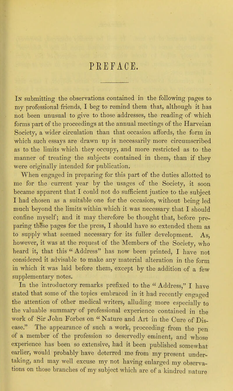 PEEFACE. In submitting the observations contained in the following pages to my professional fi'iends, I beg to remind them that, although it has not been unusual to give to those addresses, the reading of which forms part of the proceedings at the annual meetings of the Harveian Society, a wider circulation than that occasion affords, the form in which such essays are drawn up is necessarily more circumscribed as to the limits which they occupy, and more restricted as to the manner of treating the subjects contained in them, than if they were originally intended for publication. When engaged in preparing for this part of the duties allotted to me for the current year by the usages of the Society, it soon became apparent that I could not do sufficient justice to the subject I had chosen as a suitable one for the occasion, without being led much beyond the limits within which it was necessary that I should confine myself; and it may therefore be thought that, before pre- paring thSse pages for the press, I should have so extended them as to supply what seemed necessary for its fuller development. As, however, it was at the request of the Members of the Society, who heard it, that this  Address has now been printed, I have not considered it advisable to make any material alteration in the form in which it was laid before them, except by the addition of a few supplementary notes. In the introductory remarks prefixed to the  Address, I have stated that some of the topics embraced in it had recently engaged the attention of other medical writers, alluding more especially to the valuable summary of professional experience contained in the work of Sir John Forbes on  Nature and Art in the Cure of Dis- ease. The appearance of such a work, proceeding from tlie pen of a member of the profession so deservedly eminent, and whose experience has been so extensive, had it been published somewhat earlier, would probably have deterred me from my present under- taking, and may well excuse my not having enlarged my obsei-va- tions on those branches of my subject which are of a kindred nature