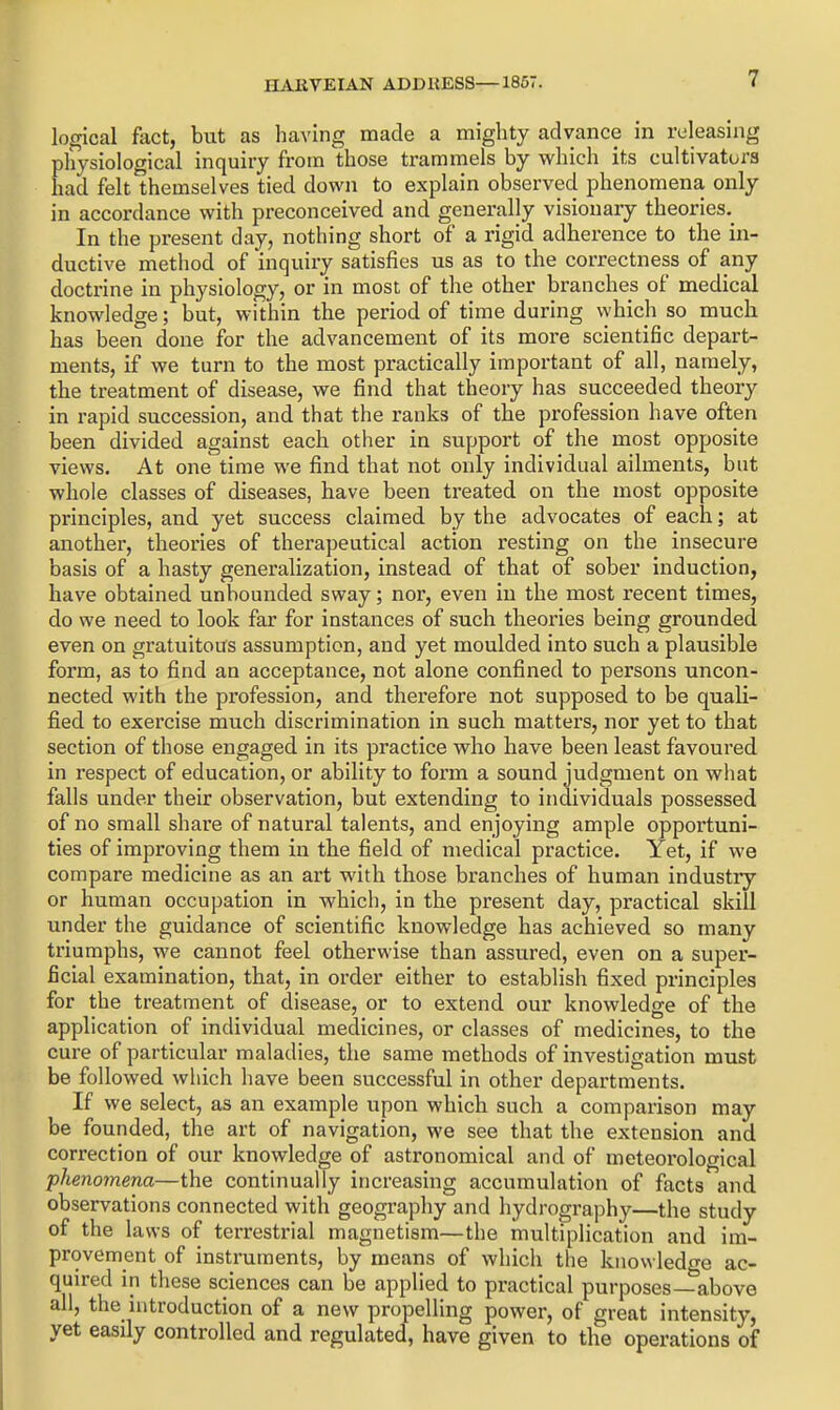 logical fact, but as having made a mighty advance in releasing physiological inquiry from those trammels by which its cultivators had felt themselves tied down to explain observed phenomena only in accordance with preconceived and generally visionary theories. In the present day, nothing short of a rigid adherence to the in- ductive method of inquiry satisfies us as to the correctness of any doctrine in physiology, or in most of the other branches of medical knowledge; but, within the period of time during which so much has been done for the advancement of its more scientific depart- ments, if we turn to the most practically important of all, namely, the treatment of disease, we find that theory has succeeded theory in rapid succession, and that the ranks of the profession have often been divided against each other in support of the most opposite views. At one time we find that not only individual ailments, but whole classes of diseases, have been treated on the most opposite principles, and yet success claimed by the advocates of each; at another, theories of therapeutical action resting on the insecure basis of a hasty generalization, instead of that of sober induction, have obtained unbounded sway; nor, even in the most recent times, do we need to look far for instances of such theories being grounded even on gratuitous assumption, and yet moulded into such a plausible form, as to find an acceptance, not alone confined to persons uncon- nected with the profession, and therefore not supposed to be quali- fied to exercise much discrimination in such matters, nor yet to that section of those engaged in its practice who have been least favoured in respect of education, or ability to form a sound judgment on what falls under their observation, but extending to individuals possessed of no small share of natural talents, and enjoying ample opportuni- ties of improving them in the field of medical practice. Yet, if we compare medicine as an art with those branches of human industry or human occupation in which, in the present day, practical skill under the guidance of scientific knowledge has achieved so many triumphs, we cannot feel otherwise than assured, even on a super- ficial examination, that, in order either to establish fixed principles for the treatment of disease, or to extend our knowledge of the application of individual medicines, or classes of medicines, to the cure of particular maladies, the same methods of investigation must be followed which have been successful in other departments. If we select, as an example upon which such a comparison may be founded, the art of navigation, we see that the extension and correction of our knowledge of astronomical and of meteoi'ological phenomena—the continually increasing accumulation of facts and observations connected with geography and hydrography—the study of the laws of terrestrial magnetism—the multiplication and im- provement of instruments, by means of which the knowledge ac- quired in these sciences can be applied to practical purposes—above all, the introduction of a new propelling power, of great intensity, yet easily controlled and regulated, have given to the operations of