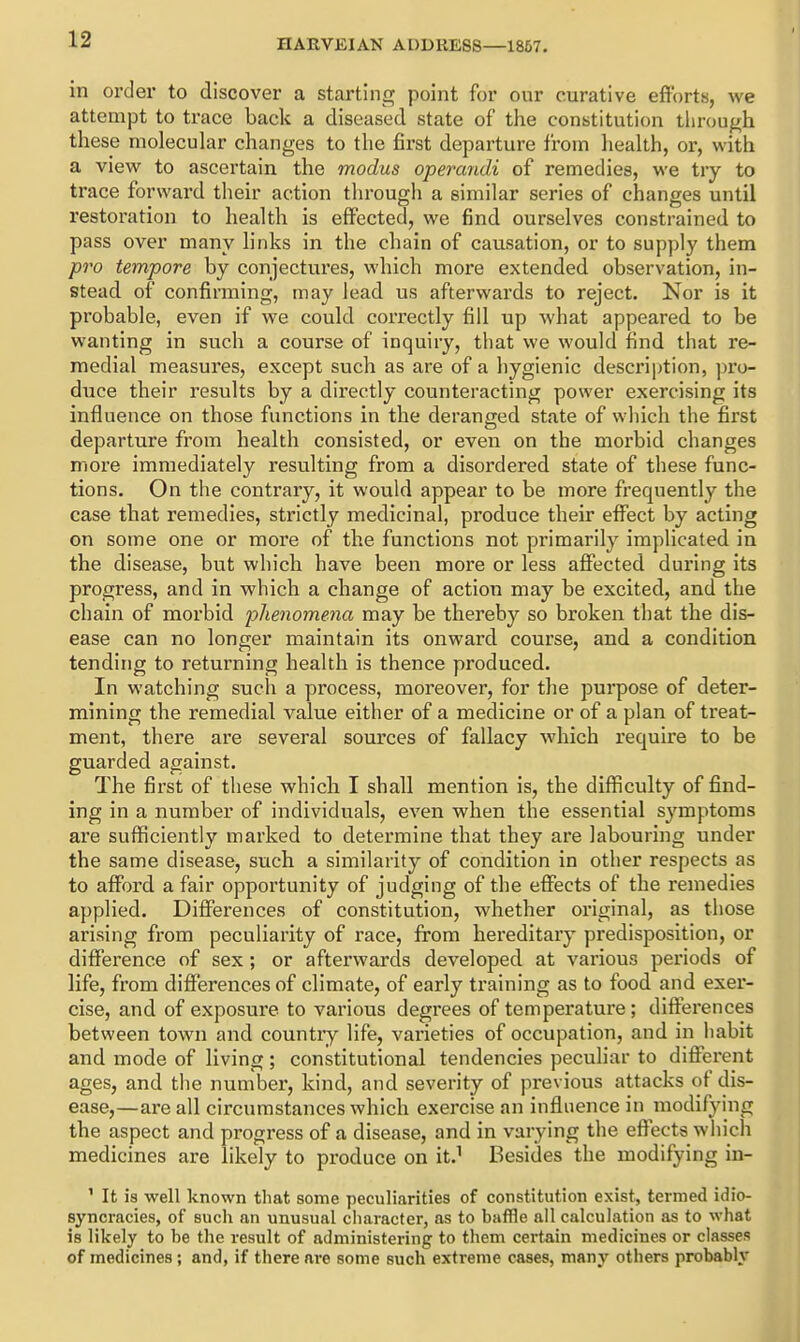 in order to discover a starting point for our curative efforts, we attempt to trace back a diseased state of the constitution tiirough these molecular changes to the first departure from health, or, with a view to ascertain the modus operandi of remedies, we try to trace forward their action through a similar series of changes until restoration to health is effected, we find ourselves constrained to pass over many links in the chain of causation, or to supply them pro tempore by conjectures, which more extended observation, in- stead, of confirming, may lead us afterwards to reject. Nor is it probable, even if we could correctly fill up what appeared to be wanting in such a course of inquiry, that we would find that re- medial measures, except such as are of a hygienic description, pro- duce their results by a directly counteracting power exercising its influence on those functions in the deraneed state of which the first departure from health consisted, or even on the morbid changes more immediately resulting from a disordered state of these func- tions. On the contrary, it would appear to be more frequently the case that remedies, strictly medicinal, produce their effect by acting on some one or more of the functions not primarily implicated in the disease, but which have been more or less affected during its progress, and in which a change of action may be excited, and the chain of moi'bid phenomena may be thereby so broken that the dis- ease can no longer maintain its onward course, and a condition tending to returning health is thence produced. In watching such a process, moreover, for the purpose of deter- mining the remedial value either of a medicine or of a plan of treat- ment, there are several sources of fallacy which require to be guarded against. The first of these which I shall mention is, the difficulty of find- ing in a number of individuals, even when the essential symptoms are sufficiently marked to determine that they are labouring under the same disease, such a similarity of condition in other respects as to afiFord a fair opportunity of judging of the effects of the remedies applied. Differences of constitution, whether original, as those arising from peculiarity of race, from hereditary predisposition, or difference of sex; or afterwards developed at various periods of life, from differences of climate, of early training as to food and exer- cise, and of exposure to various degrees of temperature; differences between town and country life, varieties of occupation, and in liabit and mode of living; constitutional tendencies peculiar to different ages, and the number, kind, and severity of previous attacks of dis- ease,—are all circumstances which exercise an influence in modifying the aspect and progress of a disease, and in varying the effects which medicines are likely to produce on it.' Besides the modifying in- ' It is well known that some peculiarities of constitution exist, termed idio- syncracies, of such an unusual character, as to baffle all calculation as to what is likely to he the result of administering to them certain medicines or classes of medicines; and, if there are some such extreme cases, many others probably