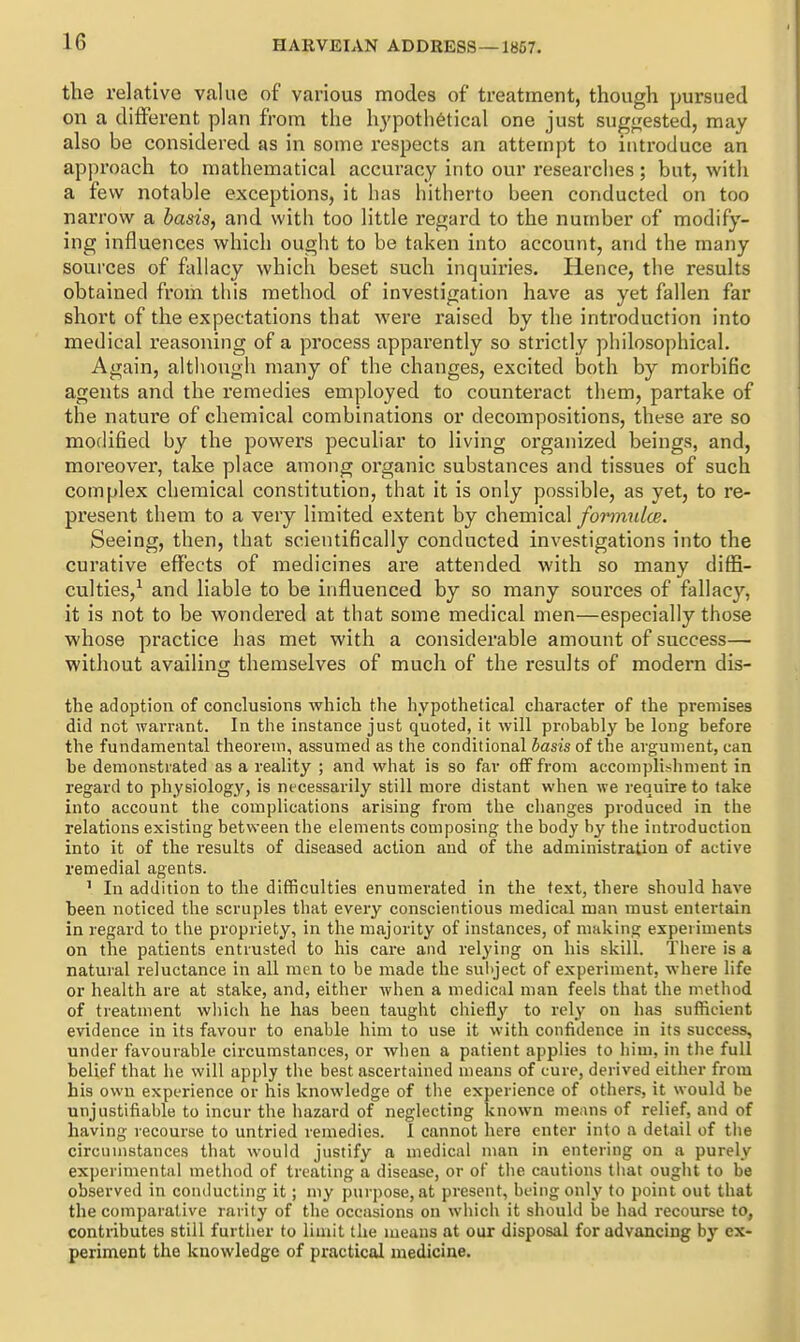 the relative value of various modes of treatment, though pursued on a difFei-ent plan from the hypothetical one just sugijested, may also be considered as in some respects an attempt to introduce an approach to mathematical accuracy into our researches; but, with a few notable exceptions, it has hitherto been conducted on too narrow a basis, and with too little regard to the number of modify- ing influences which ought to be taken into account, and the many sources of fallacy which beset such inquiries. Hence, the results obtained from this method of investigation have as yet fallen far short of the expectations that were raised by the introduction into medical reasoning of a process apparently so strictly philosophical. Again, although many of the changes, excited both by morbific agents and the remedies employed to counteract them, partake of the nature of chemical combinations or decompositions, these are so modified by the powers peculiar to living organized beings, and, moreover, take place among organic substances and tissues of such complex chemical constitution, that it is only possible, as yet, to re- present them to a very limited extent by chemical for7mUce. Seeing, then, that scientifically conducted investigations into the curative effects of medicines are attended with so many diffi- culties,^ and liable to be influenced by so many sources of fallacy, it is not to be wondered at that some medical men—especially those whose practice has met with a considerable amount of success— without availing themselves of much of the results of modern dis- the adoption of conclusions which the hypothetical character of the premises did not warrant. In the instance just quoted, it will probably be long before the fundamental theorem, assumed as the conditional basis of the argument, can be demonstrated as a reality ; and what is so far off from accomplishment in regard to physiology, is necessarily still more distant when we require to take into account the complications arising from the clianges produced in the relations existing between the elements composing the body by the introduction into it of the results of diseased action and of the administration of active remedial agents. ' In addition to the difficulties enumerated in the text, there should have been noticed the scruples that every conscientious medical man must entertain in regard to the propriety, in the majority of instances, of making experiments on the patients entrusted to his care and relying on his skill. There is a natural reluctance in all men to be made the sul>ject of experiment, where life or health are at stake, and, either when a medical man feels that the method of treatment wliich he has been taught chiefly to rely on has sufficient evidence in its favour to enable him to use it with confidence in its success, under favourable circumstances, or wlien a patient applies to him, in the full belief that lie will apply the best ascertained means of cure, derived either from his own experience or his knowledge of the experience of others, it would be unjustifiable to incur the hazard of neglecting known means of relief, and of having recourse to untried remedies. I cannot here enter into a detail of tlie circumstances that would justify a medical man in entering on a purely experimental method of treating a disease, or of tlie cautions tiiat ought to be observed in conducting it; my purpose, at present, being only to point out that the comparative rarity of the occasions on which it should be had recourse to, contributes still furtiier to limit the means at our disposal for advancing by ex- periment the knowledge of practical medicine.