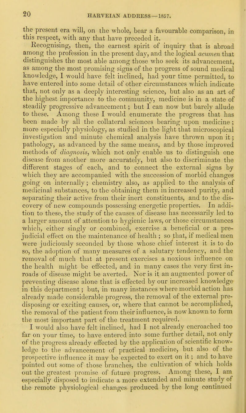 the present era will, on the whole, bear a favourable comparison, in this respect, with any that have preceded it. Kecognising, then, the earnest spirit of inquiry that is abroad among the profession in the present day, and the logical acumen that distinguishes the most able among those who seek its advancement, as among the most promising signs of the progress of sound medical knowledge, 1 would iiave felt inclined, had your time permitted, to have entered into some detail of other circumstances which indicate that, not only as a deeply interesting science, but also as an art of the highest importance to the community, medicine is in a state of steadily progressive advancement; but I can now but barely allude to these. Among these I would enumerate the progress that has been made by all the collateral sciences bearing upon medicine ; more especially physiology, as studied in the light that microscopical investigation and minute chemical analysis have thrown upon it; pathology, as advanced by the same means, and by those improved methods of diagnosis, which not only enable us to distinguish one disease from another more accurately, but also to discriminate the different stages of each, and to connect the external signs by which they are accompanied with the succession of morbid changes going on internally; chemistry also, as applied to the analysis of medicinal substances, to the obtaining them in increased purity, and sepai'ating their active from their inert constituents, and to the dis- covery of new compounds possessing energetic properties. In addi- tion to these, the study of the causes of disease has necessarily led to a larger amount of attention to hygienic laws, or those circumstances whicli, either singly or combined, exercise a beneficial or a pre- judicial effect on the maintenance of health ; so that, if medical men were judiciously seconded by those whose chief interest it is to do so, the adoption of many measures of a salutary tendency, and the removal of much that at present exercises a noxious influence on the health might be effected, and in many cases the very first in- roads of disease might be averted. Nor is it an augmented power of preventing disease alone that is effected by our increased knowledge in this department; but, in many instances where morbid action has already made considerable progress, the removal of the external pre- disposing or exciting causes, or, where that cannot be accomplished, the removal of the patient from their influence, is now known to form the most important part of the treatment required. I would also have felt inclined, had I not already encroached too far on your time, to have entered into some further detail, not only of the progress already effected by the application of scientiBc know- ledge to the advancement of practical medicine, but also of the prospective influence it may be expected to exert on it; and to have pointed out some of those branches, the cultivation of which holds out the greatest promise of future progress. Among these, I am especially disposed to indicate a more extended and minute study of the remote pnysiological changes produced by the long continued