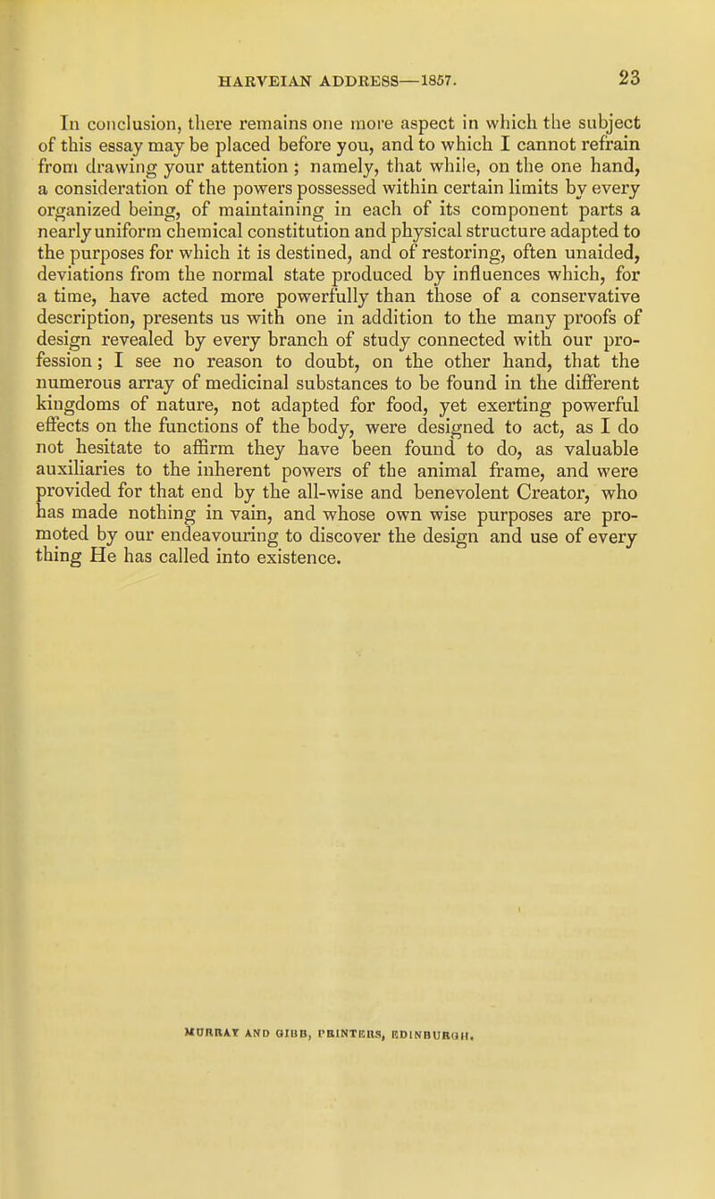 In conclusion, there remains one more aspect in which the subject of this essay may be placed before you, and to which I cannot refrain from drawing your attention ; namely, that while, on the one hand, a consideration of the powers possessed within certain limits by every organized being, of maintaining in each of its component parts a nearly uniform chemical constitution and physical structure adapted to the purposes for which it is destined, and of restoring, often unaided, deviations from the normal state produced by influences which, for a time, have acted more powerfully than those of a conservative description, presents us with one in addition to the many proofs of design revealed by every branch of study connected with our pro- fession ; I see no reason to doubt, on the other hand, that the numerous an*ay of medicinal substances to be found in the difi^erent kingdoms of nature, not adapted for food, yet exerting powerful effects on the functions of the body, were designed to act, as I do not hesitate to affirm they have been found to do, as valuable auxiliaries to the inherent powers of the animal frame, and were provided for that end by the all-wise and benevolent Creator, who has made nothing in vain, and whose own wise purposes are pro- moted by our endeavouring to discover the design and use of every thing He has called into existence. MORRAT AND GIUB, rBINTEllS, RDINBUR(JH.