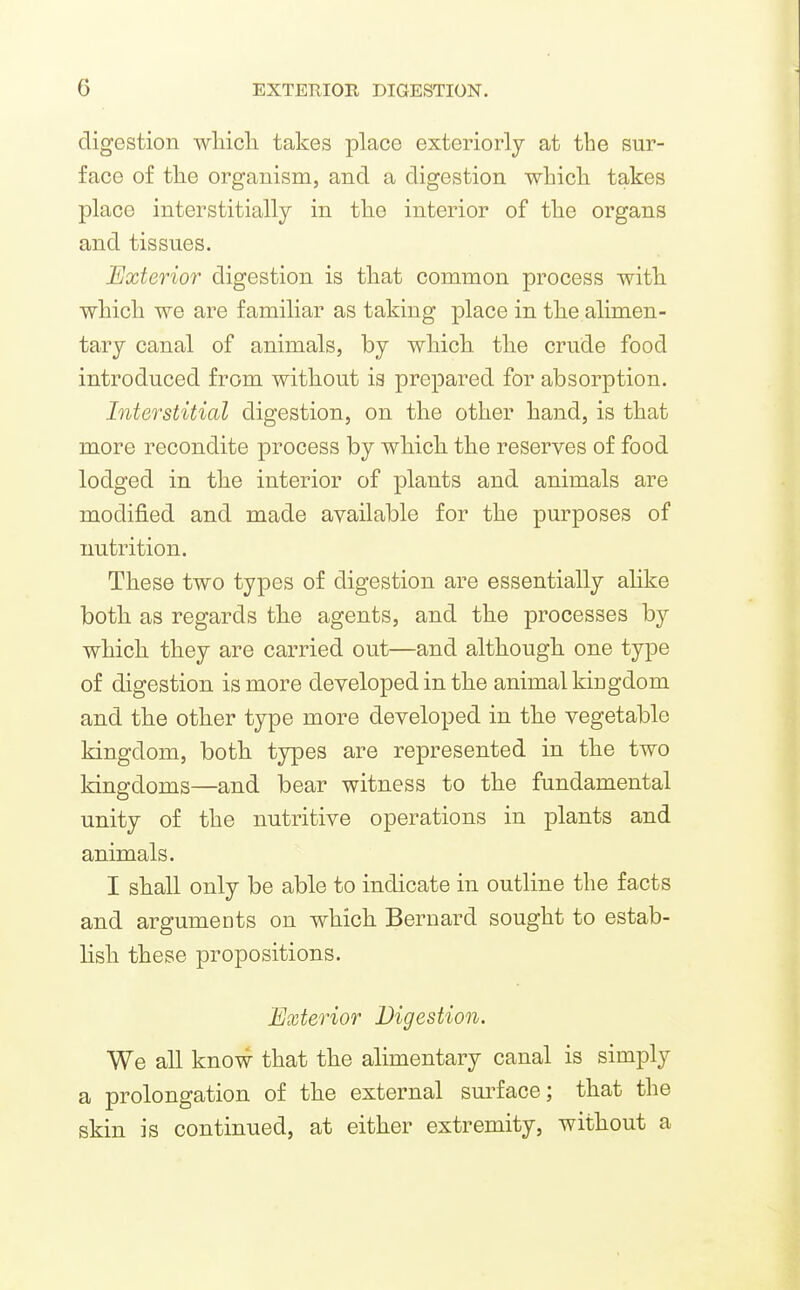digestion wliicli takes place exteriorly at the sur- face of the organism, and a digestion whicli takes place interstitially in tlie interior of tlie organs and tissues. Exterior digestion is that common process with which we are familiar as taking place in the alimen- tary canal of animals, by which the crude food introduced from without is prepared for absorption. Interstitial digestion, on the other hand, is that more recondite process by which the reserves of food lodged in the interior of plants and animals are modified and made available for the purposes of nutrition. These two types of digestion are essentially alike both as regards the agents, and the processes by which they are carried out—and although one type of digestion is more developed in the animal kingdom and the other type more developed in the vegetable kingdom, both types are represented in the two kingdoms—and bear witness to the fundamental unity of the nutritive operations in plants and animals. I shall only be able to indicate in outline the facts and argumeots on which Bernard sought to estab- lish these propositions. Exterior Digestion. We all know that the alimentary canal is simply a prolongation of the external surface; that the skin is continued, at either extremity, without a