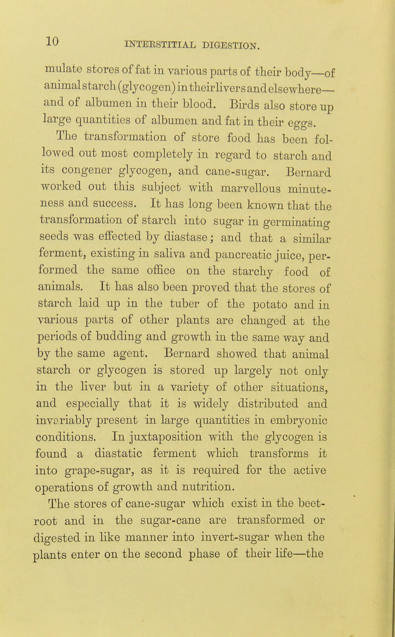 miilate stores of fat in various parts of tlieir body of animal starch (glycogen) in tlieirlivers and elsewhere— and of albumen in their blood. Birds also store up large quantities of albumen and fat in their eggs. The transformation of store food has been fol- lowed out most completely in regard to starch and its congener glycogen, and cane-sugar. Bernard worked out this subject with marvellous minute- ness and success. It has long been known that the transformation of starch into sugar in germinating seeds was effected by diastase; and that a similar ferment, existing in saliva and pancreatic juice, per- formed the same office on the starchy food of animals. It has also been proved that the stores of starch laid up in the tuber of the potato and in various parts of other plants are changed at the periods of budding and growth in the same way and by the same agent. Bernard showed that animal starch or glycogen is stored up largely not only in the liver but in a variety of other situations, and especially that it is widely distributed and invariably present in large quantities in embryonic conditions. In juxtaposition with the glycogen is found a diastatic ferment which transforms it into grape-sugar, as it is required for the active operations of growth and nutrition. The stores of cane-sugar which exist in the beet- root and in the sugar-cane are transformed or digested in like manner into invert-sugar when the plants enter on the second phase of their life—the