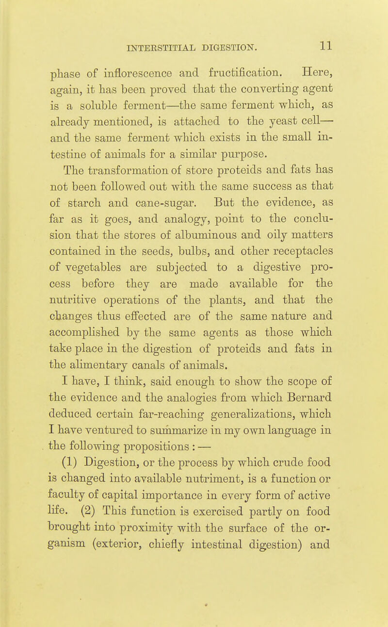 pliase of inflorescence and fructification. Here, again, it has been proved that the converting agent is a soluble ferment—the same ferment which, as already mentioned, is attached to the yeast cell— and the same ferment which exists in the small in- testine of animals for a similar purpose. The transformation of store proteids and fats has not been followed out with the same success as that of starch and cane-sugar. But the evidence, as far as it goes, and analogy, point to the conclu- sion that the stores of albuminous and oily matters contained in the seeds, bulbs, and other receptacles of vegetables are subjected to a digestive pro- cess before they are made available for the nutritive operations of the plants, and that the changes thus effected are of the same nature and accomplished by the same agents as those which take place in the digestion of proteids and fats in the ahmentary canals of animals. I have, I think, said enough to show the scope of the evidence and the analogies from which Bernard deduced certain far-reaching generalizations, which I have ventured to surhmarize in my own language in the following propositions : — (1) Digestion, or the process by which crude food is changed into available nutriment, is a function or faculty of capital importance in every form of active life. (2) This function is exercised partly on food brought into proximity with the surface of the or- ganism (exterior, chiefly intestinal digestion) and