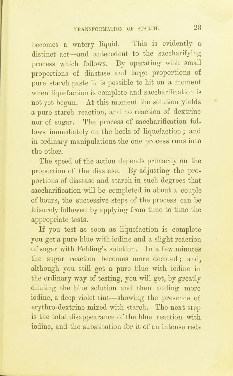 becomes a watery liquid. This is evidently a distinct act—and antecedent to the saccharifying process which follows. By operating with small proportions of diastase and large proportions of pm-e starch paste it is possible to hit on a moment when Hquefaction is complete and saccharification is not yet begun. At this moment the solution yields a pure starch reaction, and no reaction of dextrine nor of sugar. The process of saccharification fol- lows immediately on the heels of liquefaction ; and in ordinary manipulations the one process runs into the other. The speed of the action depends primarily on the proportion of the diastase. By adjusting the pro- portions of diastase and starch in such degrees that saccharification will be completed in about a couple of hours, the successive steps of the process can be leisurely followed by applying from time to time the appropriate tests. If you test as soon as liquefaction is complete you get a pure blue with iodine and a slight reaction of sugar with Fehling's solution. In a few minutes the sugar reaction becomes more decided; and, although you stiU get a pure blue with iodine in the ordinary way of testing, you will get, by greatly diluting the blue solution and then adding more iodine, a deep violet tint—showing the presence of erythro-dextrine mixed with starch. The next step is the total disappearance of the blue reaction with iodine, and the substitution for it of an intense red-