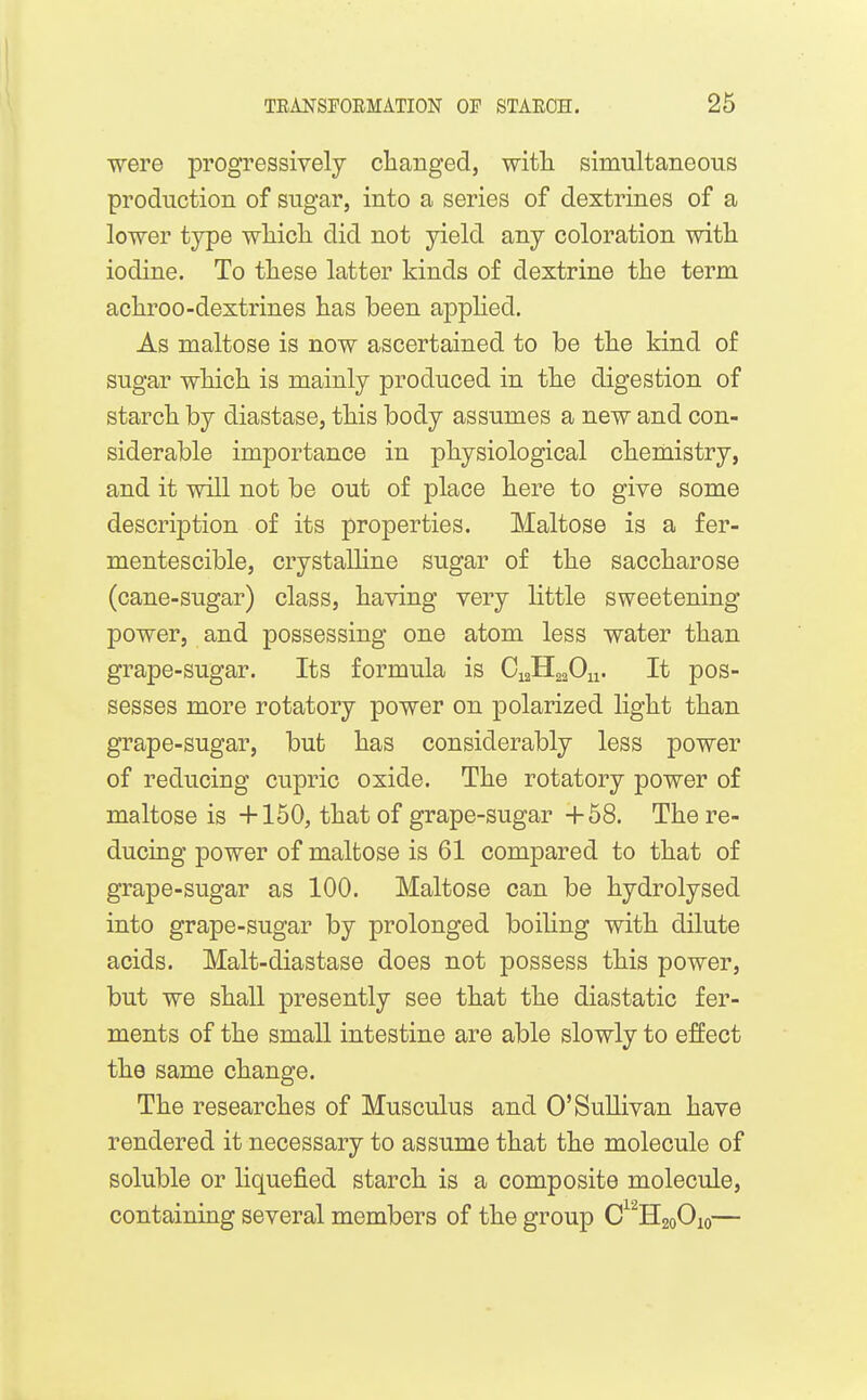 were progressively changed, with simultaneous production of sugar, into a series of dextrines of a lower type which did not yield any coloration with iodine. To these latter kinds of dextrine the term achroo-dextrines has been applied. As maltose is now ascertained to be the kind of sugar which is mainly produced in the digestion of starch by diastase, this body assumes a new and con- siderable importance in physiological chemistry, and it will not be out of place here to give some description of its properties. Maltose is a fer- mentescible, crystaUine sugar of the saccharose (cane-sugar) class, having very little sweetening power, and possessing one atom less water than grape-sugar. Its formula is CiaHaaOu. It pos- sesses more rotatory power on polarized light than grape-sugar, but has considerably less power of reducing cupric oxide. The rotatory power of maltose is +150, that of grape-sugar +58. The re- ducing power of maltose is 61 compared to that of grape-sugar as 100. Maltose can be hydrolysed into grape-sugar by prolonged boiUng with dilute acids. Malt-diastase does not possess this power, but we shall presently see that the diastatic fer- ments of the small intestine are able slowly to effect the same change. The researches of Musculus and O'SuUivan have rendered it necessary to assume that the molecule of soluble or liquefied starch is a composite molecule, containing several members of the group C H20O10—