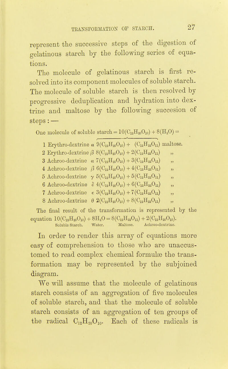 represent tlie successive steps of the digestion of gelatinous starch by the following series of equa- tions. The molecule of gelatinous starch is first re- solved into its component molecules of soluble starch. The molecule of soluble starch is then resolved by progressive deduphcation and hydration into dex- trine and maltose by the following succesion of steps: — One molecule of soluble starch = 10(Cx2H2oOio) + 8(H20) = , > 1 Erythro-dextrine a 9(Ci2H2oOio) + (C12F22OU) maltose. 2 Erythro-dextrine ^3 8(CiaH2oOio) + 2(Ci2H220u) „ 3 Achroo-dextrine a 7(Ci2H2oOio) + 3(Ci2H220ii) ,, 4 Achroo-dextrine /3 6(Ci2H2oOio) + 4(Ci2H220ii) „ 5 Achroo-dextrine y 5(Ci2H2oOio) + 5(Ci2H220ii) „ 6 Achroo-dextrine B 4(Gi2H2oOio) + 6(Ci2H220u) „ 7 Achroo-dextrine e 3(Ci2H2oOio) + 7(Ci2H220u) „ 8 Achroo-dextrine 0 2(CiaH2oOio) + 8(Ci2H220ii) „ The final result of the transformation is represented by the equation 10(Ci2H2oOio) + 8H2O = 8(Ci2H220u) + 2(Ci2H2oOio). Soluble Starch. Water. Maltose. Achroo-dextrine. In order to render this array of equations more easy of comprehension to those who are unaccus- tomed to read complex chemical formulae the trans- formation may be represented by the subjoined diagram. We will assume that the molecule of gelatinous starch consists of an aggregation of five molecules of soluble starch, and that the molecule of soluble starch consists of an aggregation of ten groups of the radical O12H20O10. Each of these radicals is