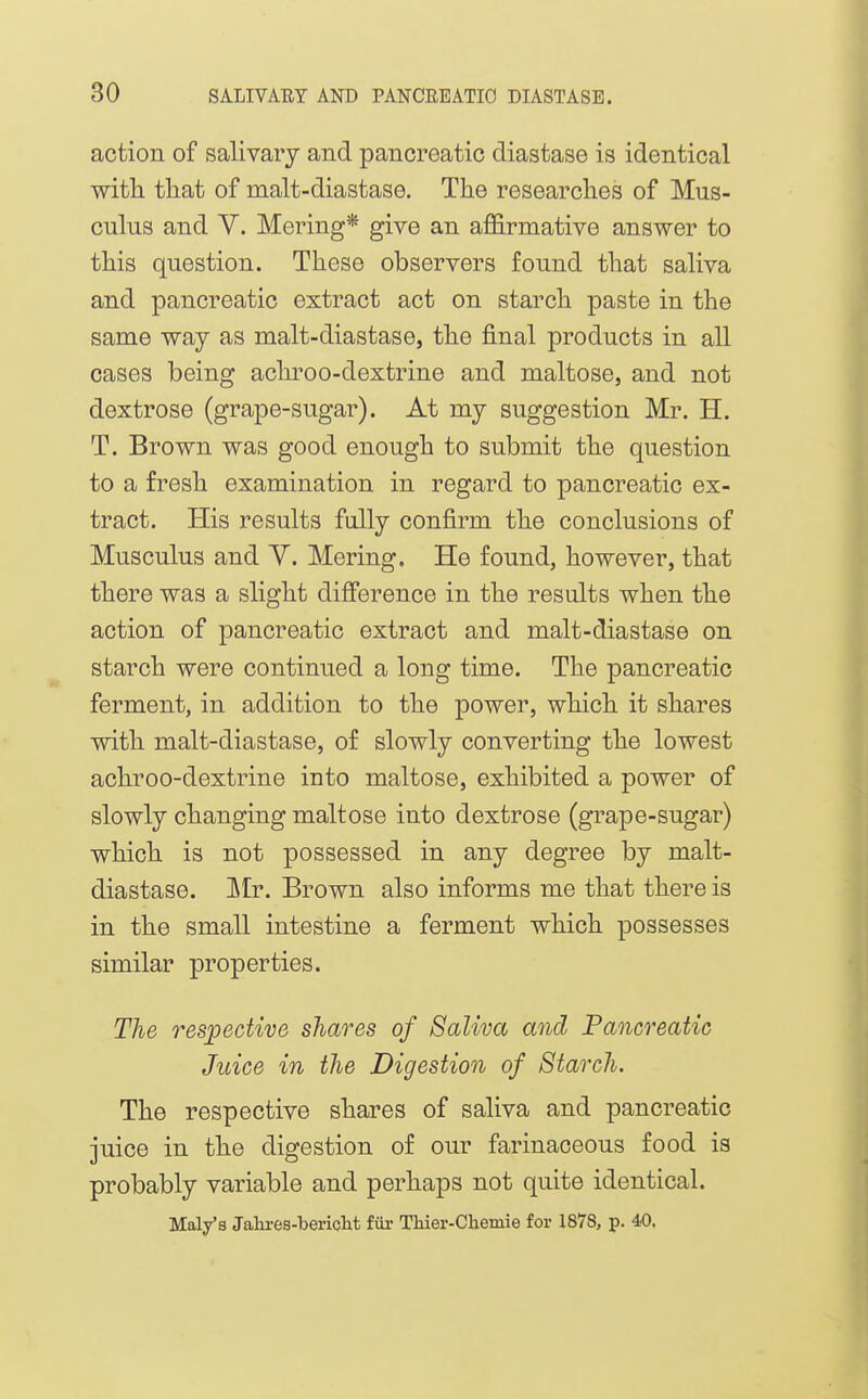 action of salivary and pancreatic diastase is identical with that of malt-diastase. The researches of Mus- culus and V. Mering* give an affirmative answer to this question. These observers found that saliva and pancreatic extract act on starch paste in the same way as malt-diastase, the final products in all cases being achroo-dextrine and maltose, and not dextrose (grape-sugar). At my suggestion Mr. H. T. Brown was good enough to submit the question to a fresh examination in regard to pancreatic ex- tract. His results fully confirm the conclusions of Musculus and V. Mering. He found, however, that there was a slight difference in the results when the action of pancreatic extract and malt-diastase on starch were continued a long time. The pancreatic ferment, in addition to the power, which it shares with malt-diastase, of slowly converting the lowest achroo-dextrine into maltose, exhibited a power of slowly changing maltose into dextrose (grape-sugar) which is not possessed in any degree by malt- diastase. ]\Ir. Brown also informs me that there is in the small intestine a ferment which possesses similar properties. The respective shares of Saliva and Pancreatic Juice in the Digestion of Starch. The respective shares of saliva and pancreatic juice in the digestion of our farinaceous food is probably variable and perhaps not quite identical. Mal/s Jahi-es-bericlit fiir Thier-Cliemie for 1878, p. 40.