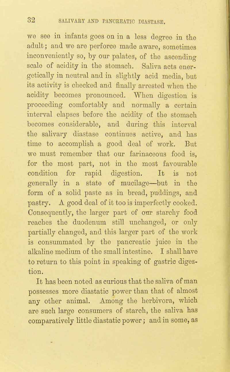 we see in infants goes on in a less degree in the adult; and we are perforce made aware, sometimes inconveniently so, by our palates, of the ascending scale of acidity in the stomach. Saliva acts ener- getically in neutral and in slightly acid media, but its activity is checked and finally arrested when the acidity becomes pronounced. When digestion is proceeding comfortably and normally a certain interval elapses before the acidity of the stomach becomes considerable, and during this interval the salivary diastase continues active, and has time to accomplish a good deal of work. But we must remember that our farinaceous food is, for the most part, not in the most favourable condition for rapid digestion. It is not generally in a state of mucilage—but in the form of a solid paste as in bread, puddings, and pastry. A good deal of it too is imperfectly cooked. Consequently, the larger part of om^ starchy food reaches the duodenum still unchanged, or only partially changed, and this larger part of the work is consummated by the pancreatic juice in the alkaline medium of the small intestine. I shall have to return to this point in speaking of gastric diges- tion. It has been noted as curious that the saliva of man possesses more diastatic power than that of almost any other animal. Among the herbivora, which are such large consumers of starch, the saliva has comparatively little diastatic power; and in some, as