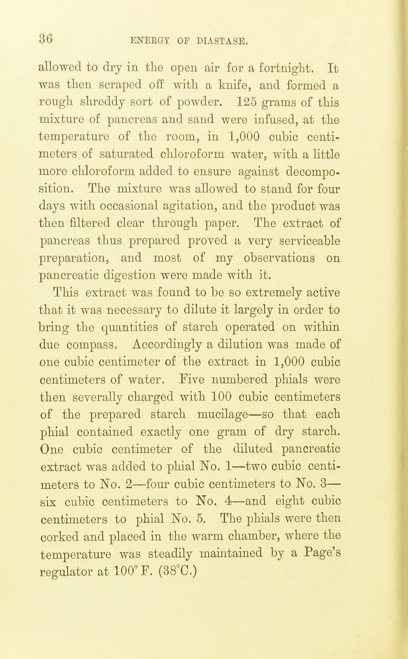 allowed to dry in tlie open air for a fortnight. It was then scraped off with a knife, and formed a rough shreddy sort of powder. 125 grams of this mixture of pancreas and sand were infused, at the temperature of the room, in 1,000 cubic centi- meters of satm^ated chloroform water, with a little more chloroform added to ensure against decompo- sition. The mixture was allowed to stand for four days with occasional agitation, and the product was then filtered clear through paper. The extract of pancreas thus prepared proved a very serviceable preparation, and most of my observations on pancreatic digestion were made with it. This extract was found to be so extremely active that it was necessary to dilute it largely in order to bring the quantities of starch operated on within due compass. Accordingly a dilution was made of one cubic centimeter of the extract in 1,000 cubic centimeters of water. Five numbered phials were then severally charged with 100 cubic centimeters of the prepared starch mucilage—so that each phial contained exactly one gram of dry starch. One cubic centimeter of the diluted pancreatic extract was added to phial No. 1—two cubic centi- meters to No. 2—four cubic centimeters to No. 3— six cubic centimeters to No. 4—and eight cubic centimeters to phial No. 5. The phials were then corked and placed in the warm chamber, where the temperatm-e was steadily maintained by a Page's regulator at 100° F. (38°C.)