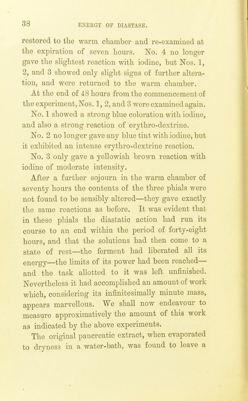 restored to the warm cliamber and re-examined at the expiration of seven hours. No. 4 no longer gave the shghtest reaction with iodine, but Nos. 1, 2, and 3 showed only slight signs of fmother altera- tion, and were returned to the warm chamber. At the end of 48 hours from the commencement of the experiment, No's. ], 2, and 3 were examined again. No. 1 showed a strong blue coloration with iodine, and also a strong reaction of erythro-dextrine. No. 2 no longer gave any blue tint with iodine, but it exhibited an intense erythro-dextrine reaction. No. 3 only gave a yellowish brown reaction with iodine of moderate intensity. After a further sojourn in the warm chamber of seventy hours the contents of the three phials were not found to be sensibly altered—they gave exactly the same reactions as before. It was evident that in these phials the diastatic action had run its course to an end within the period of forty-eight hours, and that the solutions had then come to a state of rest—^the ferment had liberated all its energy—the limits of its power had been reached— and the task allotted to it was left unfinished. Nevertheless it had accomplished an amount of work which, considering its infinitesimally minute mass, appears marvellous. We shall now endeavour to measure approximatively the amount of this work as indicated by the above experiments. The original pancreatic extract, when evaporated to dryness in a water-bath, was found to leave a