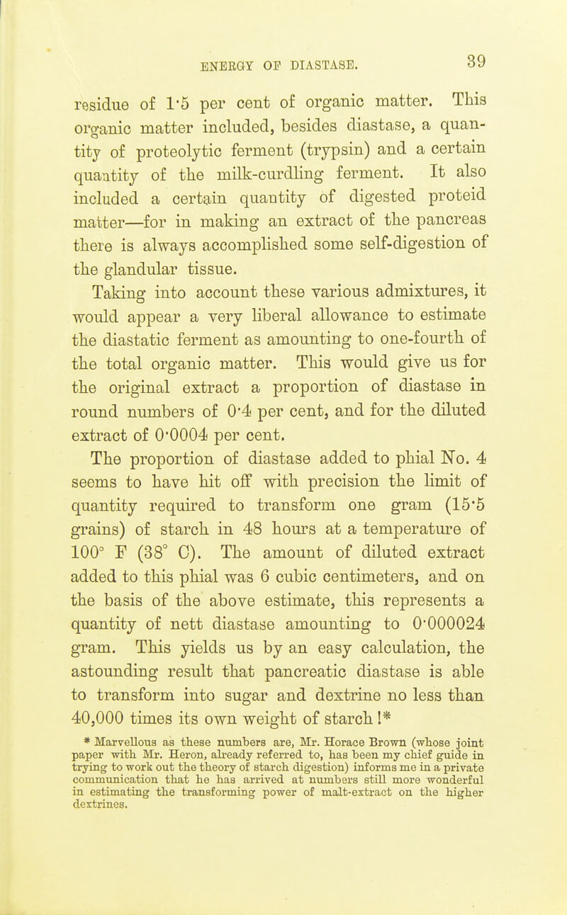 I ENEEGY OP DIASTASE. 39 residue of 1*5 per cent of organic matter. This organic matter included, besides diastase, a quan- tity of proteolytic ferment (trypsin) and a certain quantity of the milk-curdling ferment. It also included a certain quautity of digested proteid matter—for in making an extract of the pancreas there is always accomplished some self-digestion of the glandular tissue. Taking into account these various admixtures, it would appear a very liberal allowance to estimate the diastatic ferment as amounting to one-fourtb of the total organic matter. This would give us for the original extract a proportion of diastase in round numbers of 0*4 per cent, and for the diluted extract of 0'0004 per cent. The proportion of diastase added to phial No. 4 seems to have hit off with precision the limit of quantity required to transform one gram (15*5 grains) of starch in 48 hours at a temperature of 100° F (88° 0). The amount of diluted extract added to this phial was 6 cubic centimeters, and on the basis of the above estimate, this represents a quantity of nett diastase amounting to 0'000024 gram. This yields us by an easy calculation, the astounding result that pancreatic diastase is able to transform into sugar and dextrine no less than 40,000 times its own weight of starch 1* * Marvellous as these numbers are, Mr. Horace Brown (whose joint paper with Mr. Heron, already referred to, has been my chief guide in trying to work out the theory of starch digestion) informs me in a private communication that he has arrived at nixmbers still more wonderful in estimating the transforming power of malt-extract on the higher dextrines.