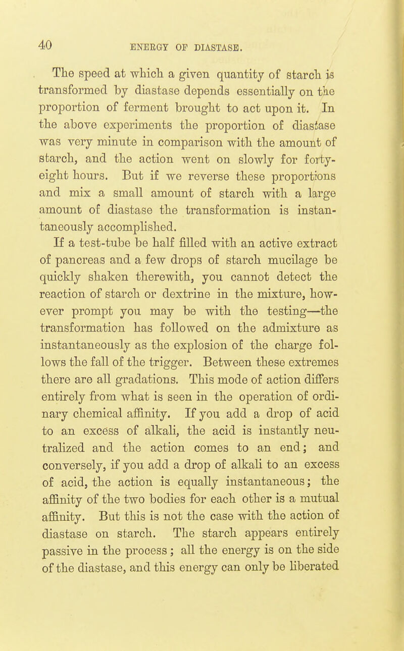 The speed at whicli a given quantity of starcli is transformed by diastase depends essentially on the proportion of ferment brouglit to act upon it. In the above experiments the proportion of diasiase was very minute in comparison with the amount of starch, and the action went on slowly for forty- eight hours. But if we reverse these proportions and mix a small amount of starch with a large amount of diastase the transformation is instan- taneously accomplished. If a test-tube be half fiUed with an active extract of pancreas and a few drops of starch mucilage be quickly shaken therewith, you cannot detect the reaction of starch or dextrine in the mixture, how- ever prompt you may be with the testing—the transformation has followed on the admixture as instantaneously as the explosion of the charge fol- lows the fall of the trigger. Between these extremes there are all gradations. This mode of action differs entirely from what is seen in the operation of ordi- nary chemical aflB.nity. If you add a drop of acid to an excess of alkah, the acid is instantly neu- tralized and the action comes to an end; and conversely, if you add a drop of alkali to an excess of acid, the action is equally instantaneous; the affinity of the two bodies for each other is a mutual affinity. But this is not the case with the action of diastase on starch. The starch appears entirely passive in the process; all the energy is on the side of the diastase, and this energy can only be liberated