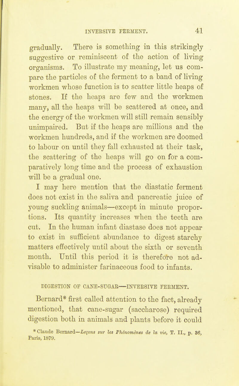 gradually. There is sometliing in this strikingly suggestive or reminiscent of the action of living organisms. To illustrate my meaning, let us com- pare the particles of the ferment to a band of living workmen whose function is to scatter little heaps of stones. If the heaps are few and the workmen many, all the heaps will be scattered at once, and the energy of the workmen will still remain sensibly unimpaired. But if the heaps are millions and the workmen hundreds, and if the workmen are doomed to labour on until they fall exhausted at their task, the scattering of the heaps will go on for a com- paratively long time and the process of exhaustion will be a gradual one. I may here mention that the diastatio ferment does not exist in the saliva and pancreatic juice of young suckhng animals—except in minute propor- tions. Its quantity increases when the teeth are cut. In the human infant diastase does not appear to exist in sufficient abundance to digest starchy matters effectively until about the sixth or seventh month. Until this period it is therefore not ad- visable to administer farinaceous food to infants. DIGESTION OF OANE-SUGAR—INVEESIVE FEEMENT. Bernard* first called attention to the fact, already mentioned, that cane-sugar (saccharose) required digestion both in animals and plants before it could * Claude Bernard—Lemons suT les Phdnomenes de la vie, T. II., p. 36, Paris, 1879.