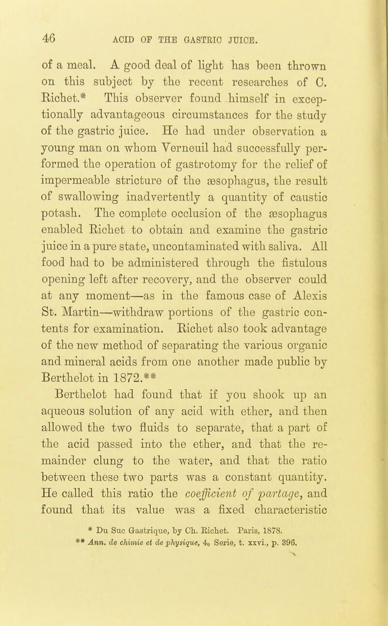 of a meal. A good deal of liglit has been thrown on this subject bj the recent researches of 0. Richet.* This observer found himself in excep- tionally advantageous circumstances for the study of the gastric juice. He had under observation a young man on whom Yerneuil had successfully per- formed the operation of gastrotomy for the relief of impermeable stricture of the sesophagus, the result of swallowing inadvertently a quantity of caustic potash. The complete occlusion of the oesophagus enabled Richet to obtain and examine the gastric juice in a pure state, uncontaminated with saliva. All food had to be administered through the fistulous opening left after recovery, and the observer could at any moment—as in the famous case of Alexis St. Martin—withdraw portions of the gastric con- tents for examination. Richet also took advantage of the new method of separating the various organic and mineral acids from one another made public by Berthelot in 1872.** Berthelot had found that if you shook up an aqueous solution of any acid with ether, and then allowed the two fluids to separate, that a part of the acid passed into the ether, and that the re- mainder clung to the water, and that the ratio between these two parts was a constant quantity. He called this ratio the coefficient of partage, and found that its value was a fixed characteristic * Du Sue Q-astrique, by Ch. Eichet. Paris, 1878. ** Ann. de chimie et de physique, 4e Serie, t. xxvi., p. 396.