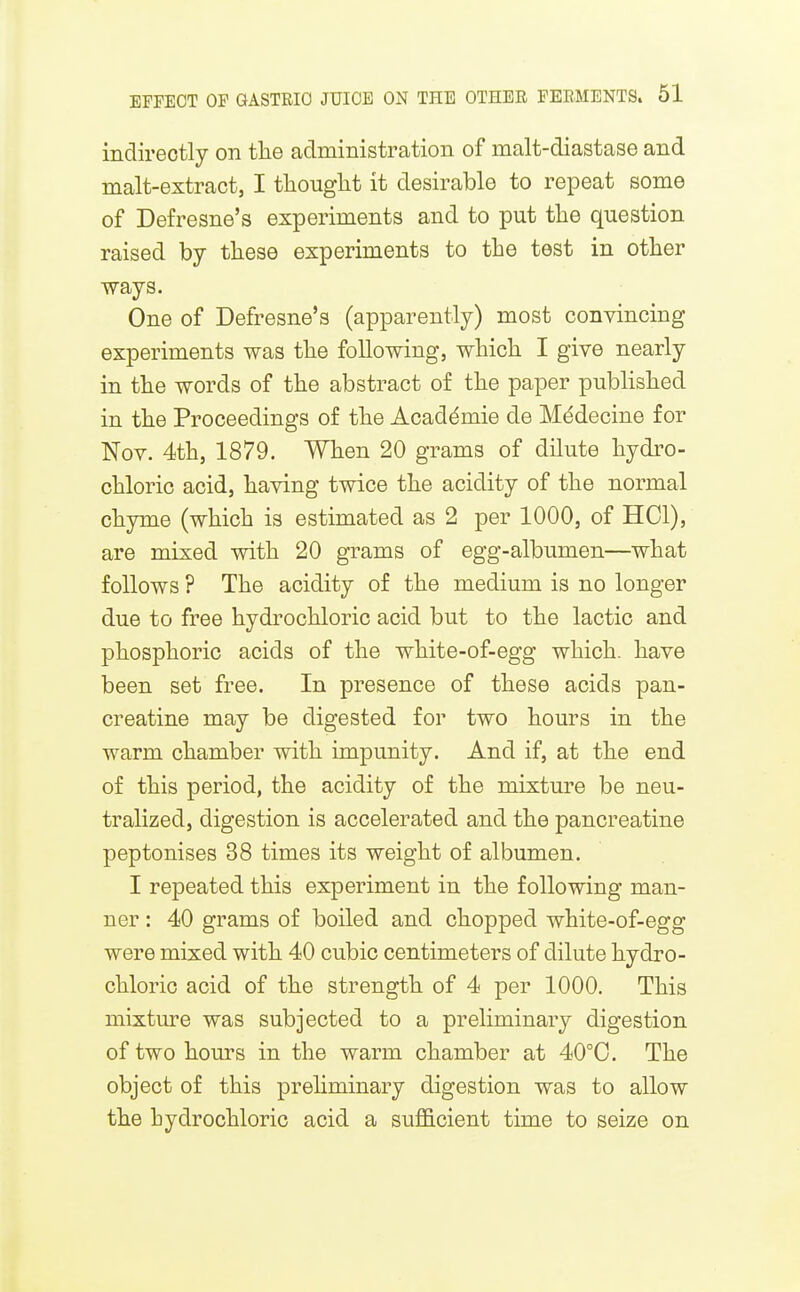 indirectly on tlie administration of malt-diastase and malt-extract, I tliouglit it desirable to repeat some of Defresne's experiments and to put the question raised by tliese experiments to the test in other ways. One of Defresne's (apparently) most convincing experiments was the following, which I give nearly in the words of the abstract of the paper published in the Proceedings of the Academic de Medecine for Nov. 4th, 1879. When 20 grams of dilute hydro- chloric acid, having twice the acidity of the normal chyme (which is estimated as 2 per 1000, of HOI), are mixed with 20 grams of egg-albumen—what follows ? The acidity of the medium is no longer due to free hydrochloric acid but to the lactic and phosphoric acids of the white-of-egg which, have been set free. In presence of these acids pan- creatine may be digested for two hours in the warm chamber with impunity. And if, at the end of this period, the acidity of the mixture be neu- tralized, digestion is accelerated and the pancreatine peptonises 38 times its weight of albumen. I repeated this experiment in the following man- ner : 40 grams of boiled and chopped white-of-egg were mixed with 40 cubic centimeters of dilute hydro- chloric acid of the strength of 4 per 1000. This mixture was subjected to a preliminary digestion of two hours in the warm chamber at 40°0. The object of this prehminary digestion was to allow the hydrochloric acid a sufl&cient time to seize on