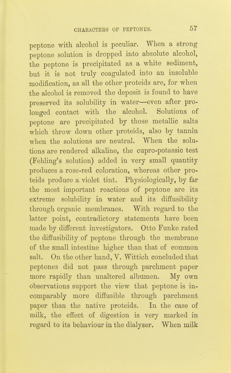 peptone with alcoliol is peculiar. When a strong peptone solution is dropped into absolute alcohol, the peptone is precipitated as a white sediment, but it is not truly coagulated into an insoluble modification, as all the other proteids are, for when the alcohol is removed the deposit is found to have preserved its solubility in water—even after pro- longed contact with the alcohol. Solutions of peptone are precipitated by those metalHc salts which thi'ow down other proteids, also by tannin when the solutions are neutral. When the solu- tions are rendered alkahne, the cupro-potassic test (Fehling's solution) added in very small quantity produces a rose-red coloration, whereas other pro- teids produce a violet tint. Physiologically, by far the most important reactions of peptone are its extreme solubility in water and its diffusibility through organic membranes. With regard to the latter point, contradictory statements have been made by diflFerent investigators. Otto Funke rated the diffusibility of peptone through the membrane of the small intestine higher than that of common salt. On the other hand, Y. Wittich concluded that peptones did not pass through parchment paper more rapidly than unaltered albumen. My own observations support the view that peptone is in- comparably more diffusible through parchment paper than the native proteids. In the case of milk, the effect of digestion is very marked in regard to its behaviour in the dialyser. When milk