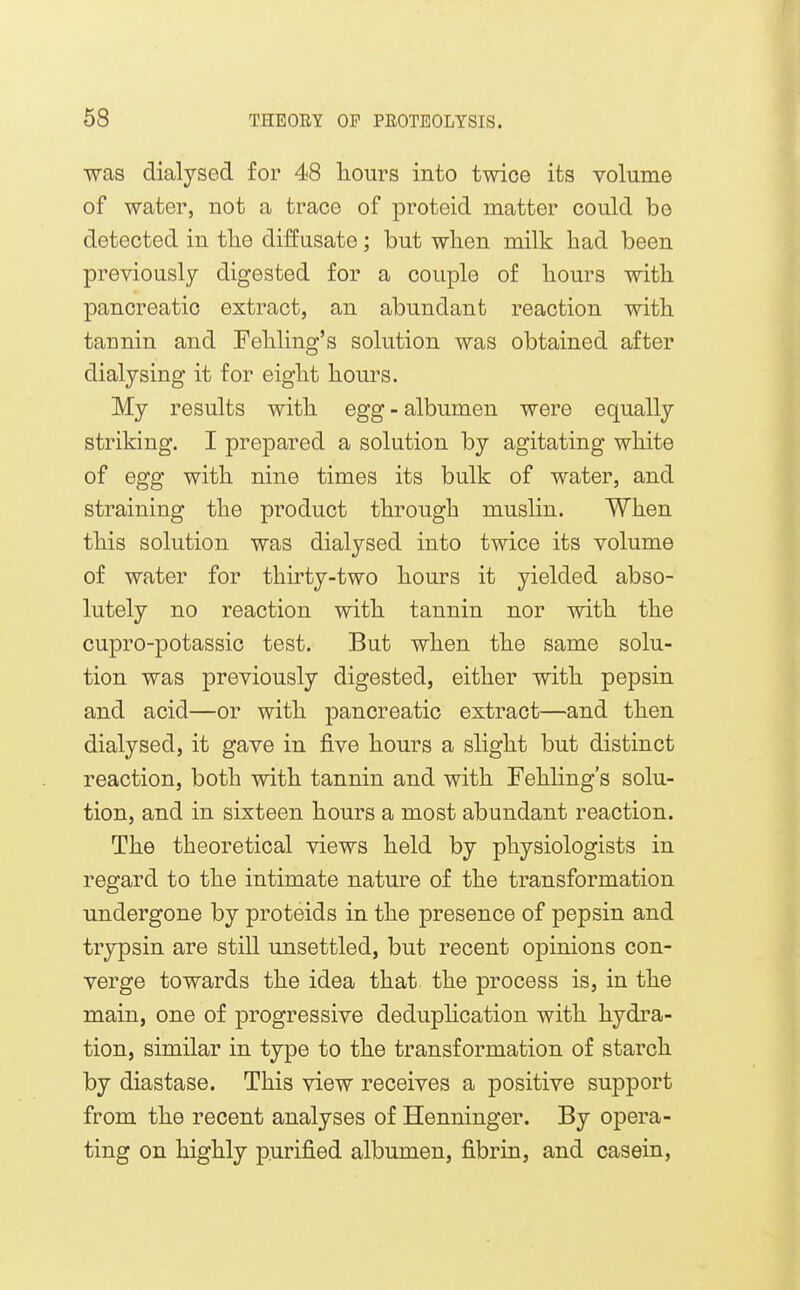 was dialysed for 48 hours into twice its volurae of water, not a trace of proteid matter could be detected in tlie diffusato; but wlien milk had been previously digested for a couple of hours with pancreatic extract, an abundant reaction with tannin and Fehling's solution was obtained after dialjsing it for eight hours. My results with egg - albumen were equally striking. I prepared a solution by agitating white of egg with nine times its bulk of water, and straining the product through muslin. When this solution was dialysed into twice its volume of water for thirty-two hours it yielded abso- lutely no reaction with tannin nor with the cupro-potassic test. But when the same solu- tion was previously digested, either with pepsin and acid—or with pancreatic extract—and then dialysed, it gave in five hours a slight but distinct reaction, both with tannin and with Fehling's solu- tion, and in sixteen hours a most abundant reaction. The theoretical views held by physiologists in regard to the intimate nature of the transformation undergone by proteids in the presence of pepsin and trypsin are still unsettled, but recent opinions con- verge towards the idea that the process is, in the main, one of progressive deduplication with hydra- tion, similar in type to the transformation of starch by diastase. This view receives a positive support from the recent analyses of Henninger. By opera- ting on highly purified albumen, fibrin, and casein,