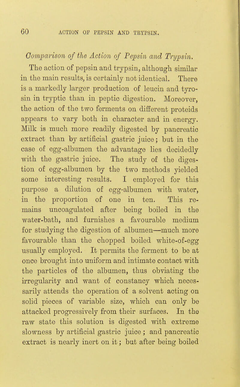 Oomparison of the Action of Pepsin and Trypsin. The action of pepsin and trypsin, although similar in the main results, is certainly not identical. There is a markedly larger production of leucin and tyro- sin in tryptic than in peptic digestion. Moreover, the action of the two ferments on different proteids appears to vary both in character and in energy. Milk is much more readily digested by pancreatic extract than by artificial gastric juice; but in the case of egg-albumen the advantage lies decidedly with the gastric juice. The study of the diges- tion of egg-albumen by the two methods yielded some interesting results. I employed for this pm^pose a dilution of egg-albumen with water, in the proportion of one in ten. This re- mains uncoagulated after being boiled in the water-bath, and furnishes a favourable medium for studying the digestion of albumen—much more favourable than the chopped boiled white-of-egg usually employed. It permits the ferment to be at once brought into uniform and intimate contact with the particles of the albumen, thus obviating the irregularity and want of constancy which neces- sarily attends the operation of a solvent acting on solid pieces of variable size, which can only be attacked progressively from their surfaces. In the raw state this solution is digested with extreme slowness by artificial gastric juice ; and pancreatic extract is nearly inert on it; but after being boiled