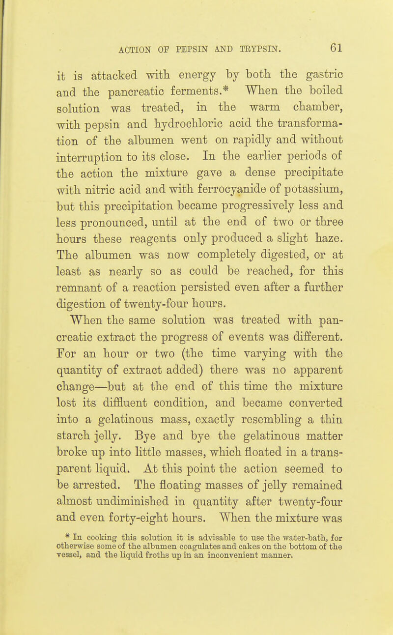 it is attacked with energy by both the gastric and the pancreatic ferments.* When the boiled sohition was treated, in the warm chamber, with pepsin and hydrochloric acid the transforma- tion of the albumen went on rapidly and without interruption to its close. In the earher periods of the action the mixture gave a dense precipitate with nitric acid and with ferrocyanide of potassium, but this precipitation became progressively less and less pronounced, until at the end of two or three hours these reagents only produced a sHght haze. The albumen was now completely digested, or at least as nearly so as could be reached, for this remnant of a reaction persisted even after a further digestion of twenty-four hours. When the same solution was treated with pan- creatic extract the progress of events was different. For an hour or two (the time varying with the quantity of extract added) there was no apparent change—but at the end of this time the mixture lost its difEuent condition, and became converted into a gelatinous mass, exactly resembling a thin starch jelly. Bye and bye the gelatinous matter broke up into little masses, which floated in a trans- parent liquid. At this point the action seemed to be arrested. The floating masses of jelly remained almost undiminished in quantity after twenty-four and even forty-eight hours. When the mixture was * In cooking tMs solution it is advisable to use the water-batli, for otherwise some of the albumen coagulates and cakes on the bottom of the vessel, and the liquid froths up in an inconvenient manner.