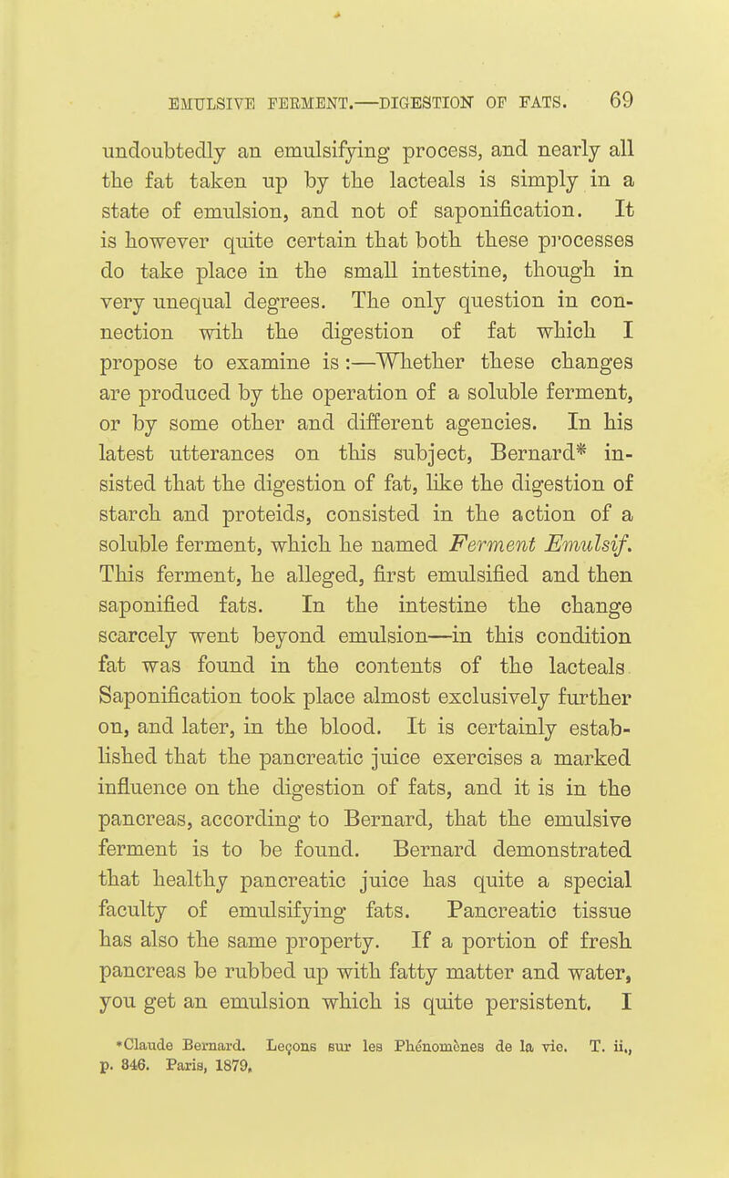 undoubtedly an emulsifying process, and nearly all the fat taken up by tlie lacteals is simply in a state of emulsion, and not of saponification. It is however quite certain that both these pi'ocesses do take place in the small intestine, though in very unequal degrees. The only question in con- nection with the digestion of fat which I propose to examine is:—Whether these changes are produced by the operation of a soluble ferment, or by some other and different agencies. In his latest utterances on this subject, Bernard* in- sisted that the digestion of fat, like the digestion of starch and proteids, consisted in the action of a soluble ferment, which he named Ferment Emulsif. This ferment, he alleged, first emulsified and then saponified fats. In the intestine the change scarcely went beyond emulsion—in this condition fat was found in the contents of the lacteals Saponification took place almost exclusively further on, and later, in the blood. It is certainly estab- lished that the pancreatic juice exercises a marked influence on the digestion of fats, and it is in the pancreas, according to Bernard, that the emulsive ferment is to be found. Bernard demonstrated that healthy pancreatic juice has quite a special faculty of emulsifying fats. Pancreatic tissue has also the same property. If a portion of fresh pancreas be rubbed up with fatty matter and water, you get an emulsion which is quite persistent. I *Claude Bernard. Le9ons but lea Phenomenea de la vie. T. ii., p. 846. Paris, 1879,