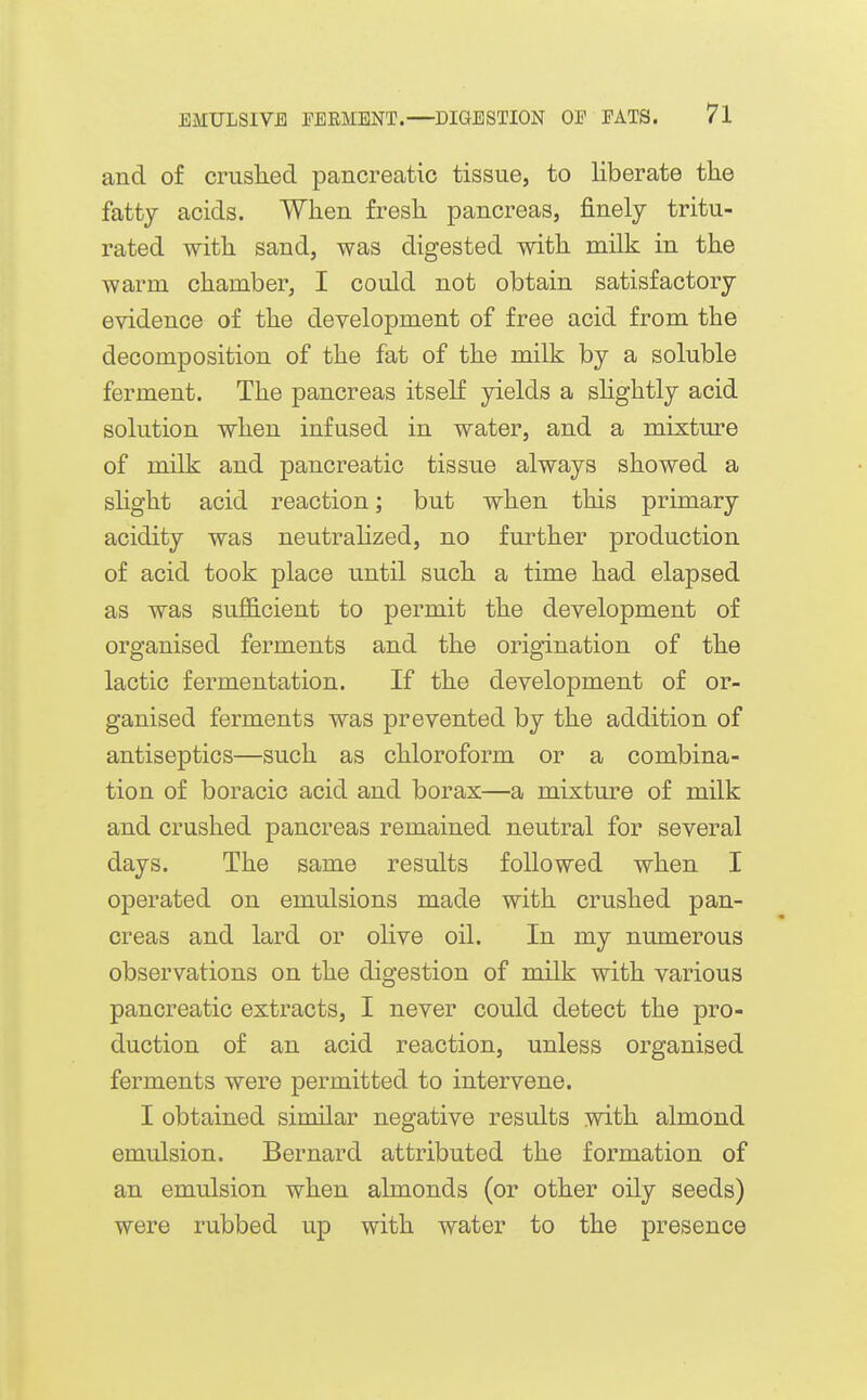 and of cruslied pancreatic tissue, to liberate the fatty acids. When fresh pancreas, finely tritu- rated with sand, was digested with milk in the warm chamber, I could not obtain satisfactory evidence of the development of free acid from the decomposition of the fat of the milk by a soluble ferment. The pancreas itself yields a sHghtly acid solution when infused in water, and a mixture of milk and pancreatic tissue always showed a shght acid reaction; but when this primary acidity was neutralized, no further production of acid took place until such a time had elapsed as was sufficient to permit the development of organised ferments and the origination of the lactic fermentation. If the development of or- ganised ferments was prevented by the addition of antiseptics—such as chloroform or a combina- tion of boracic acid and borax—a mixture of milk and crushed pancreas remained neutral for several days. The same results followed when I operated on emulsions made with crushed pan- creas and lard or olive oil. In my numerous observations on the digestion of milk with various pancreatic extracts, I never could detect the pro- duction of an acid reaction, unless organised ferments were permitted to intervene. I obtained similar negative results with almond emulsion. Bernard attributed the formation of an emulsion when almonds (or other oily seeds) were rubbed up with water to the presence