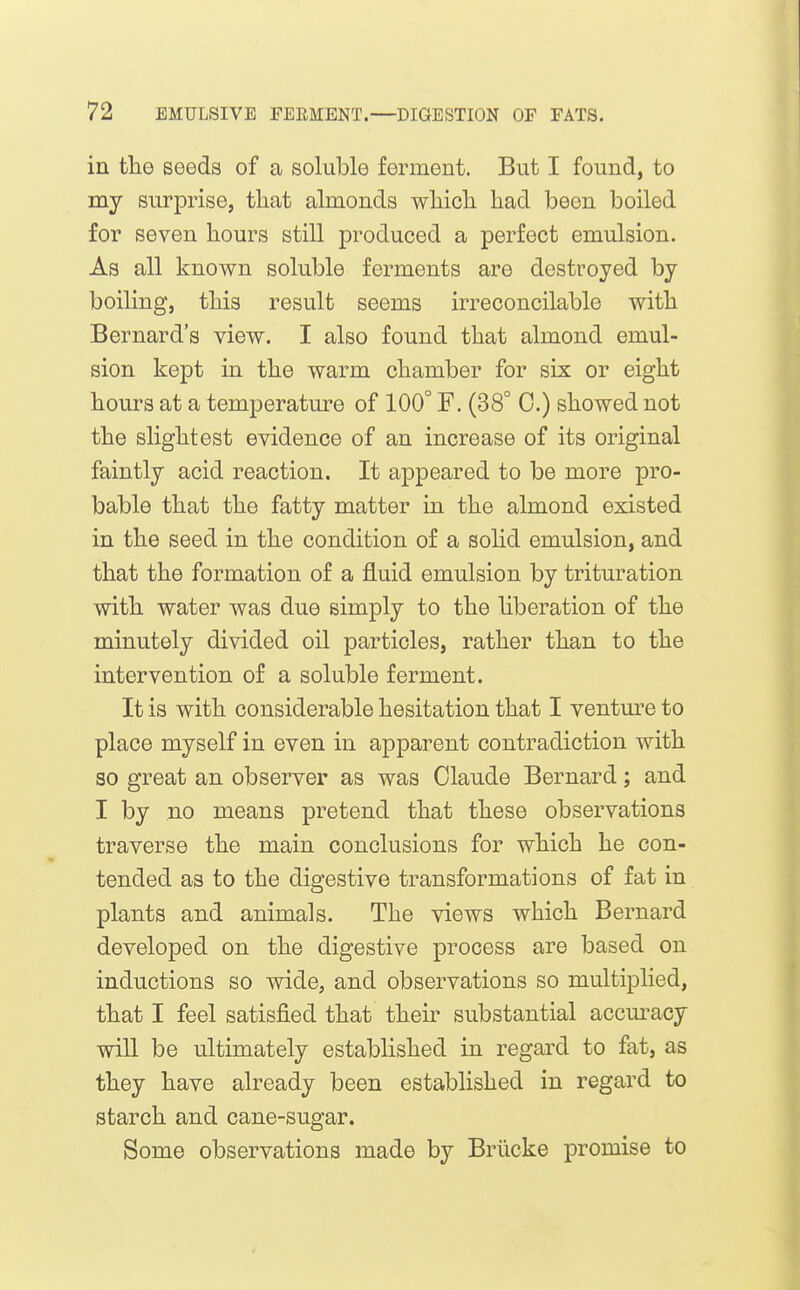 in tlie seeds of a soluble ferment. But I found, to my surprise, tliat almonds wMcli had been boiled for seven hours still produced a perfect emulsion. As all known soluble ferments are destroyed by boiling, this result seems irreconcilable with Bernard's view. I also found that almond emul- sion kept in the warm chamber for six or eight hours at a temperature of 100° F. (38° C.) showed not the slightest evidence of an increase of its original faintly acid reaction. It appeared to be more pro- bable that the fatty matter in the almond existed in the seed in the condition of a solid emulsion, and that the formation of a fluid emulsion by trituration with water was due simply to the liberation of the minutely divided oil particles, rather than to the intervention of a soluble ferment. It is with considerable hesitation that I ventm-e to place myself in even in apparent contradiction with so great an observer as was Claude Bernard; and I by no means pretend that these observations traverse the main conclusions for which he con- tended as to the digestive transformations of fat in plants and animals. The views which Bernard developed on the digestive process are based on inductions so wide, and observations so multij)lied, that I feel satisfied that their substantial accm'acy will be ultimately established in regard to fat, as they have already been established in regard to starch and cane-sugar. Some observations made by Briicke promise to