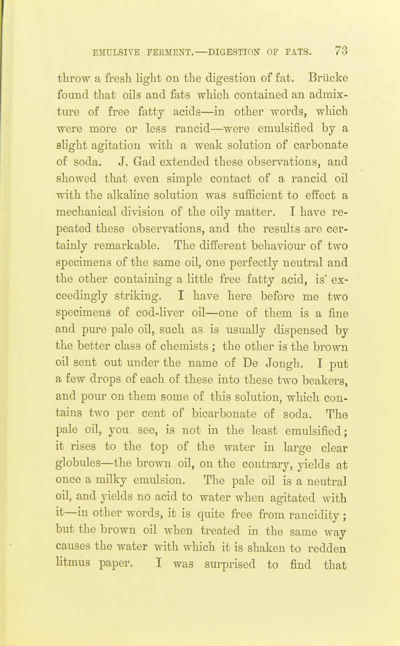 throw a fresh Hght on the digestion of fat, Brticke found that oils and fats which contained an admix- ture of free fatty acids—in other words, which were more or less rancid—were emulsified by a slight agitation with a weak solution of carbonate of soda. J. Gad extended these observations, and showed that even simple contact of a rancid oil with the alkaline solution was sufficient to effect a mechanical division of the oily matter. I have re- peated these observations, and the results are cer- tainly remarkable. The different behaviour of two specimens of the same oil, one perfectly neutral and the other containing a little free fatty acid, is' ex- ceedingly striking. I have here before me two specimens of cod-liver oil—one of them is a fine and pure pale oil, such as is usually dispensed by the better class of chemists ; the other is the brown oil sent out under the name of De Jongh. I put a few drops of each of these into these two beakers, and pour on them some of this solution, which con- tains two per cent of bicarbonate of soda. The pale oil, you see, is not in the least emulsified; it rises to the top of the water in large clear globules—the brown oil, on the contrary, yields at once a milky emulsion. The pale oil is a neutral oil, and yields no acid to water when agitated with it—in other words, it is quite free from rancidity; but the brown oil when treated in the same way causes the water with which it is shaken to redden litmus paper. I was surprised to find that