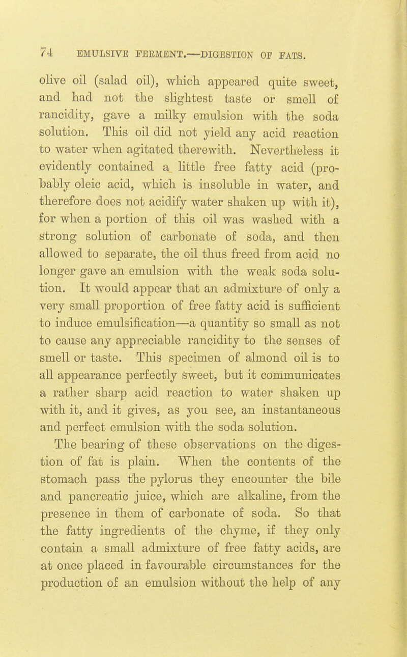 olive oil (salad oil), wliicli appeared quite sweet, and liad not the slightest taste or smell of rancidity, gave a milky emulsion with the soda solution. This oil did not yield any acid reaction to water when agitated therewith. Nevertheless it evidently contained a little free fatty acid (pro- bably oleic acid, which is insoluble in water, and therefore does not acidify water shaken up with it), for when a portion of this oil was washed with a strong solution of carbonate of soda, and then allowed to separate, the oil thus freed from acid no longer gave an emulsion with the weak soda solu- tion. It would appear that an admixture of only a very small proportion of free fatty acid is sufficient to induce emulsification—a quantity so small as not to cause any appreciable rancidity to the senses of smell or taste. This specimen of almond oil is to all appearance perfectly sweet, but it communicates a rather sharp acid reaction to water shaken up with it, and it gives, as you see, an instantaneous and perfect emulsion with the soda solution. The bearing of these observations on the diges- tion of fat is plain. When the contents of the stomach pass the pylorus they encounter the bile and pancreatic juice, which are alkaline, from the presence in them of carbonate of soda. So that the fatty ingredients of the chyme, if they only contain a small admixture of free fatty acids, are at once placed in favourable circumstances for the production of an emulsion without the help of any