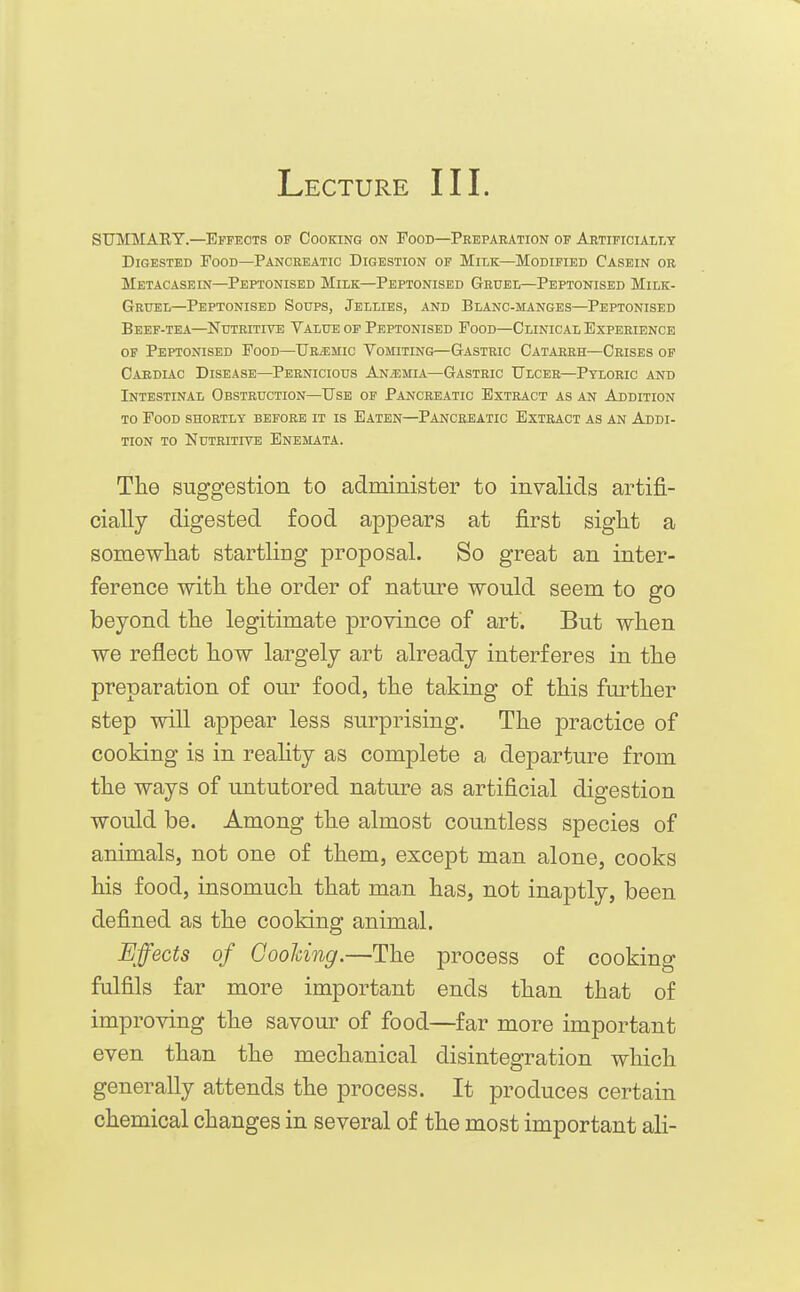 Lecture III. SUMMARY.—Effects of Cooking on Food—Peeparation of Artificially Digested Tood—Pancreatic Digestion op Milk—Modified Casein or Metacasein—Peptonisbd Milk—Peptonised Gbuel—Peptonised Milk- Gruel—Peptonised Soups, Jellies, and Blanc-manges—Peptonised Beef-tea—Nutritive Value of Peptonised Food—Clinical Experience of Peptonised Food—TJr^mic Vomiting—Gastric Catareh—Crises op Cardiac Disease—Pernicious Anemia—Gastric Ulcer—Pyloric and Intestinal Obstruction—Use of Pancreatic Extract as an Addition TO Food shortly before it is Eaten—Pancreatic Extract as an Addi- tion to Nutritive Enemata. The suggestion to administer to invalids artifi- cially digested food appears at first sight a somewhat startling proposal. So great an inter- ference with the order of nature would seem to go beyond the legitimate province of art. But when we reflect how largely art already interferes in the preparation of our food, the taking of this fm^ther step will appear less surprising. The practice of cooking is in reahty as complete a departure from the ways of untutored nature as artificial digestion would be. Among the almost countless species of animals, not one of them, except man alone, cooks his food, insomuch that man has, not inaptly, been defined as the cooking animal. Effects of GooUng.—The process of cooking fulfils far more important ends than that of improving the savour of food—far more important even than the mechanical disintegration which generally attends the process. It produces certain chemical changes in several of the most important ali-