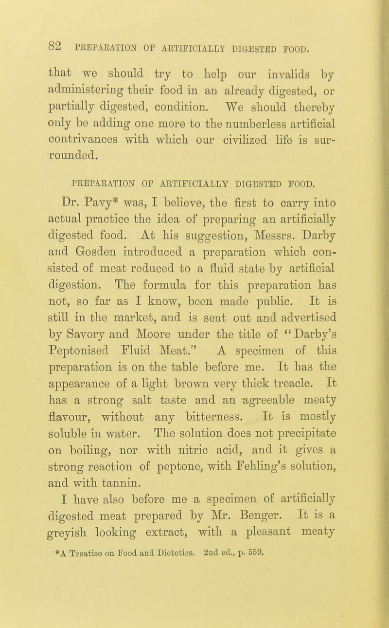 that we should try to help our invalids by administeriDg their food in an already digested, or partially digested, condition. We should thereby only be adding one more to the numberless artificial contrivances with which oar civilized life is sur- rounded. PREPARATION OF ARTIFICIALLY DIGESTED FOOD. Dr. Pavy* was, I believe, the first to carry into actual practice the idea of prepai'ing an artificially digested food. At his suggestion, Messrs. Darby and Gosden introduced a preparation which con- sisted of meat reduced to a fluid state by artificial digestion. The formula for this preparation has not, so far as I know, been made public. It is still in the market, and is sent out and advertised by Savory and Moore under the title of  Darby's Peptonised Fluid Meat. A specimen of this preparation is on the table before me. It has the appearance of a light brown very thick treacle. It has a strong salt taste and an agreeable meaty flavour, without any bitterness. It is mostly soluble in water. The solution does not j)recipitate on boiling, nor with nitric acid, and it gives a strong reaction of peptone, with Fehling's solution, and with tannin. I have also before me a specimen of artificially digested meat prepared by Mr. Benger. It is a greyish looking extract, with a pleasant meaty *A Treatise on Food and Dietetics. 2nd ed., p. 559.