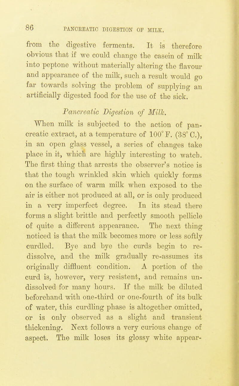 from the digestive ferments. It is therefore obvious that if we could change the casein of milk into peptone without materially altering the flavour and appearance of the milk, such a result would go far towards solving the problem of supplying an artificially digested food for the use of the sick. Pancreatic Digestion of Milh. When milk is subjected to the action of pan- creatic extract, at a temperature of 100° F. (3S° C), in an open glass vessel, a series of changes take place in it, which are highly interesting to watch. The first thing that arrests the observer's notice is that the tough wrinkled skin which quickly forms on the surface of warm milk when exposed to the air is either not produced at all, or is only produced in a very imperfect degree. In its stead there forms a slight brittle and perfectly smooth pellicle of quite a difierent appearance. The next thing noticed is that the milk becomes more or less softly curdled. Bye and bye the curds begin to re- dissolve, and the milk gradually re-assumes its originally diffluent condition. A portion of the curd is, however, very resistent, and remains un- dissolved for many hours. If the milk be diluted beforehand with one-third or one-fourth of its bulk of water, this curdling phase is altogether omitted, or is only observed as a slight and transient thickening. Next follows a very curious change of aspect. The milk loses its glossy white appear-