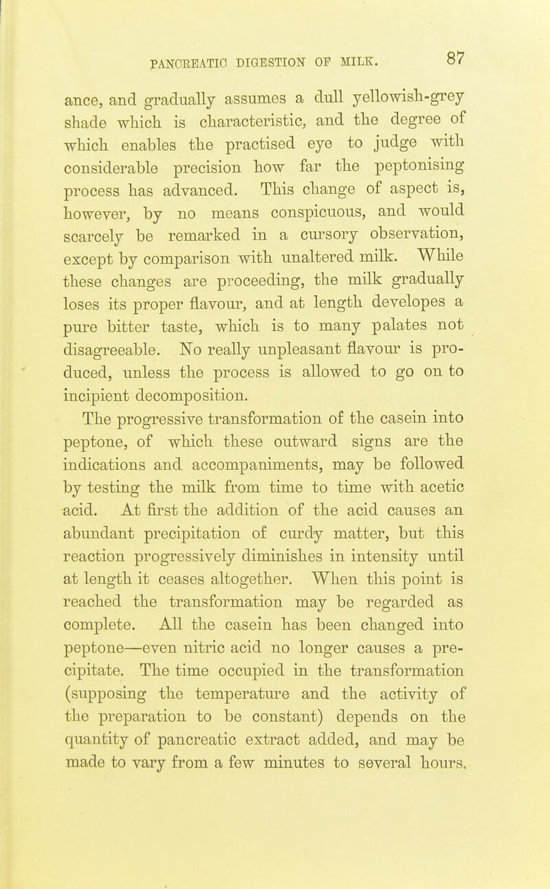 ance, and gradually assumes a dull yellowish-grey shade which is characteristic, and the degree of which enables the practised eye to judge with considerable precision how far the peptonising process has advanced. This change of aspect is, however, by no means conspicuous, and would scarcely be remarked in a cursory observation, except by comparison with unaltered milk. While these changes are proceeding, the milk gradually loses its proper flavour, and at length developes a pure bitter taste, which is to many palates not disagreeable. No really unpleasant flavom* is pro- duced, unless the process is allowed to go on to incipient decomposition. The progressive transformation of the casein into peptone, of which these outward signs are the indications and accompaniments, may be followed by testing the milk from time to time with acetic acid. At first the addition of the acid causes an abundant precipitation of curdy matter, but this reaction progressively diminishes in intensity until at length it ceases altogether. When this point is reached the transformation may be regarded as complete. All the casein has been changed into peptone—even nitric acid no longer causes a pre- cijDitate. The time occupied in the transformation (supposing the temperature and the activity of the preparation to be constant) depends on the quantity of pancreatic extract added, and may be made to vary from a few minutes to several hours.