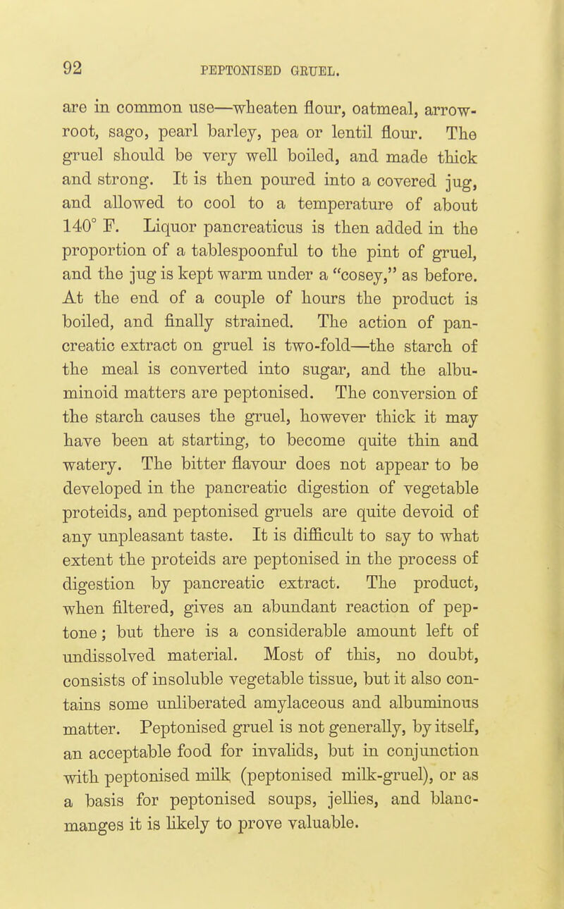 are in common use—wheaten flour, oatmeal, arrow- root, sago, pearl barley, pea or lentil florn-. The gruel should be very well boiled, and made thick and strong. It is then pom^ed into a covered jug, and allowed to cool to a temperature of about 140° F. Liquor pancreaticus is then added in the proportion of a tablespoonful to the pint of gruel, and the jug is kept warm under a cosey, as before. At the end of a couple of hours the product is boiled, and finally strained. The action of pan- creatic extract on gruel is two-fold—the starch of the meal is converted into sugar, and the albu- minoid matters are peptonised. The conversion of the starch causes the gruel, however thick it may have been at starting, to become quite thin and watery. The bitter flavour does not appear to be developed in the pancreatic digestion of vegetable proteids, and peptonised gruels are quite devoid of any unpleasant taste. It is diflS.cult to say to what extent the proteids are peptonised in the process of digestion by pancreatic extract. The product, when filtered, gives an abundant reaction of pep- tone ; but there is a considerable amount left of undissolved material. Most of this, no doubt, consists of insoluble vegetable tissue, but it also con- tains some unliberated amylaceous and albuminous matter. Peptonised gruel is not generally, by itself, an acceptable food for invalids, but in conjunction with peptonised milk (peptonised milk-gruel), or as a basis for peptonised soups, jellies, and blanc- manges it is hkely to prove valuable.