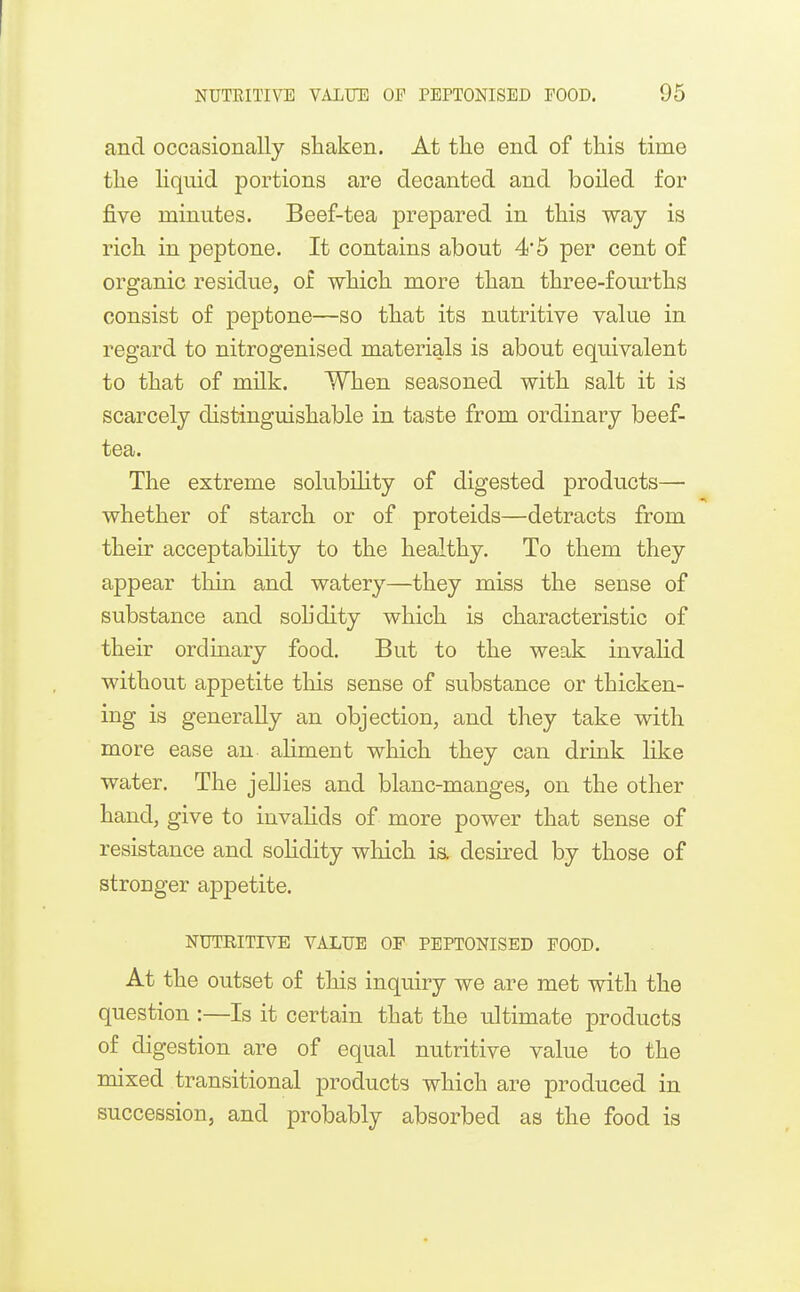 and occasionally sliaken. At tlie end of this time the liquid portions are decanted and boiled for five minutes. Beef-tea prepared in this way is rich in peptone. It contains about 4*5 per cent of organic residue, of which more than three-fourths consist of peptone—so that its nutritive value in regard to nitrogenised materials is about equivalent to that of milk. When seasoned with salt it is scarcely distinguishable in taste from ordinary beef- tea. The extreme solubility of digested products— whether of starch or of proteids—detracts from their acceptability to the healthy. To them they appear thin and watery—they miss the sense of substance and solidity which is characteristic of their ordinary food. But to the weak invalid without appetite this sense of substance or thicken- ing is generally an objection, and they take with more ease an ahment which they can drink like water. The jellies and blanc-manges, on the other hand, give to invalids of more power that sense of resistance and solidity which is. desii'ed by those of stronger appetite. NUTRITIVE VALUE OF PEPTONISED FOOD. At the outset of this inquiry we are met with the question :—Is it certain that the ultimate products of digestion are of equal nutritive value to the mixed transitional products which are produced in succession, and probably absorbed as the food is