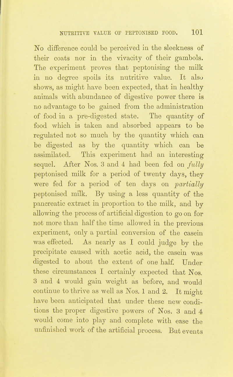 No difference could be perceived in the sleekness of their coats nor in the vivacity of their gambols. The experiment proves that peptonising the milk in no degree spoils its nutritive value. It also shows, as might have been expected, that in healthy- animals with abundance of digestive power there is no advantage to be gained from the administration of food in a pre-digested state. The quantity of food which is taken and absorbed appears to be regulated not so much by the quantity which can be digested as by the quantity which can be assimilated. This experiment had an interesting sequel. After Nos. 3 and 4 had been fed on fully peptonised milk for a period of twenty days, they were fed for a period of ten days on jpartially peptonised milk. By using a less quantity of the pancreatic extract in proportion to the milk, and by allowing the process of artificial digestion to go on for not more than half the time allowed in the previous experiment, only a partial conversion of the casein was effected. As nearly as I could judge by the precipitate caused with acetic acid, the casein was digested to about the extent of one half. Under these circumstances I certainly expected that Nos. 3 and 4 would gain weight as before, and would continue to thrive as well as Nos. 1 and 2. It might have been anticipated that under these new condi- tions the proper digestive powers of Nos. 3 and 4 would come into play and complete with ease the unfinished work of the artificial process. But events