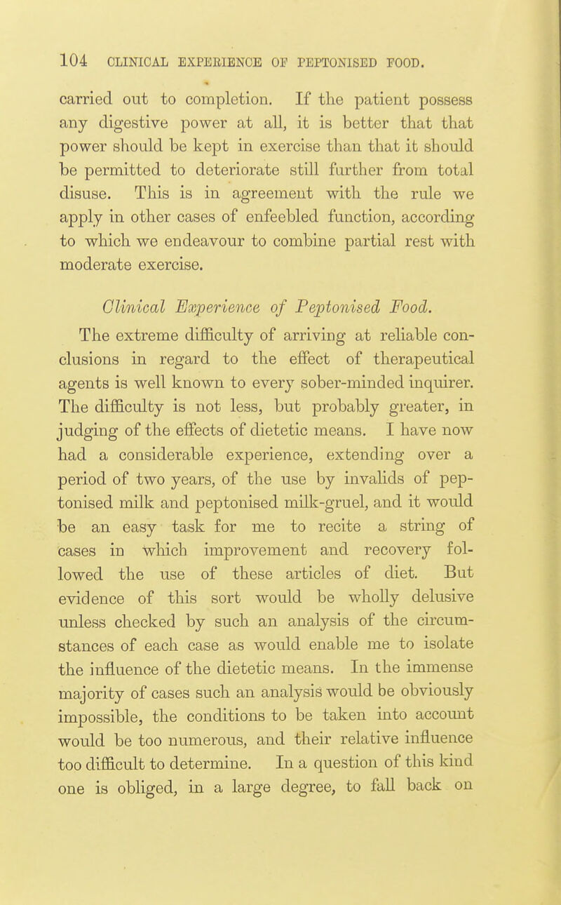 carried out to completion. If tlie patient possess any digestive power at all, it is better that that power should be kept in exercise than that it should be permitted to deteriorate still further from total disuse. This is in agreement with the rule we apply in other cases of enfeebled function, according to which we endeavour to combine partial rest with moderate exercise. Clinical Experience of Peptonised Food. The extreme difficulty of arriving at reliable con- clusions in regard to the effect of therapeutical agents is well known to every sober-minded inquirer. The difficulty is not less, but probably greater, in judging of the effects of dietetic means. I have now had a considerable experience, extending over a period of two years, of the use by invalids of pep- tonised milk and peptonised milk-gruel, and it would be an easy task for me to recite a string of cases in which improvement and recovery fol- lowed the use of these articles of diet. But evidence of this sort would be wholly delusive unless checked by such an analysis of the circum- stances of each case as would enable me to isolate the influence of the dietetic means. In the immense majority of cases such an analysis would be obviously impossible, the conditions to be taken into account would be too numerous, and their relative influence too difficult to determine. In a question of this kind one is obliged, in a large degree, to fall back on