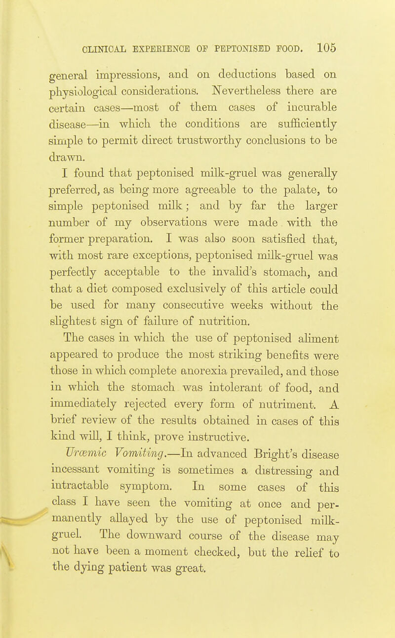 general impressions, and on deductions based on physiological considerations. Nevertheless there are certain cases—most of them cases of incurable disease—in which the conditions are sufficiently simple to permit direct trustworthy conclusions to be drawn. I found that peptonised milk-gruel was generally preferred, as being more agreeable to the palate, to simple peptonised milk; and by far the larger number of my observations were made. with the former preparation. I was also soon satisfied that, with most rare exceptions, peptonised milk-gruel was perfectly acceptable to the invalid's stomach, and that a diet composed exclusively of this article could be used for many consecutive weeks without the shghtest sign of failure of nutrition. The cases in which the use of peptonised aliment appeared to produce the most striking benefits were those in which complete anorexia prevailed, and those in which the stomach was intolerant of food, and immediately rejected every form of nutriment. A brief review of the results obtained in cases of this kind will, I think, prove instructive. Urcemic Vomiting.—In advanced Bright's disease incessant vomiting is sometimes a distressing and intractable symptom. In some cases of this class I have seen the vomiting at once and per- manently allayed by the use of peptonised milk- gruel. The downward course of the disease may not have been a moment checked, but the relief to the dying patient was great.