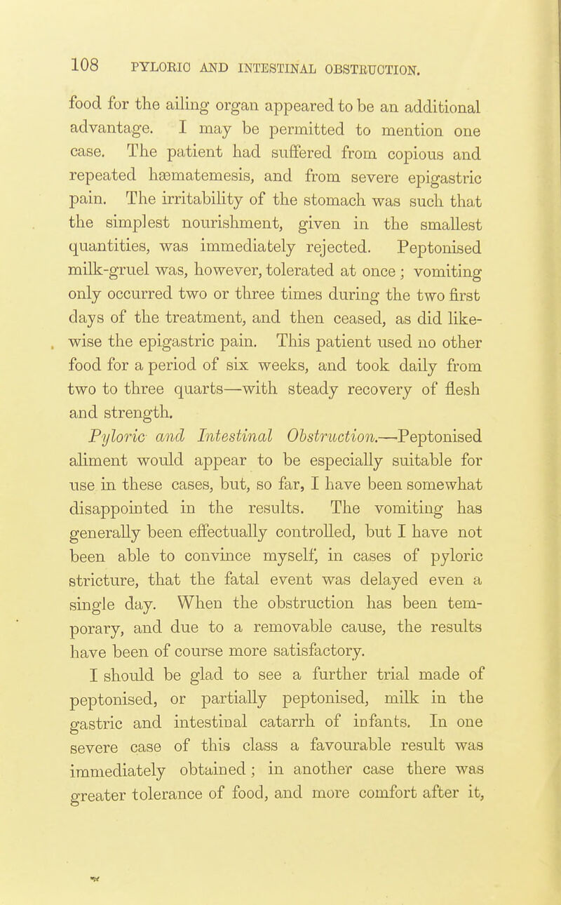 food for the ailing organ appeared to be an additional advantage. I may be permitted to mention one case. The patient had suffered from copious and repeated hgematemesis, and from severe epigastric pain. The irritabihty of the stomach was such that the simplest nourishment, given in the smallest quantities, was immediately rejected. Peptonised milk-gruel was, however, tolerated at once ; vomiting only occurred two or three times during the two first days of the treatment, and then ceased, as did like- wise the epigastric pain. This patient used no other food for a period of six weeks, and took daily from two to three quarts—with steady recovery of flesh and strength. Pyloric- and Intestinal Obstruction.—-Peptonised aliment would appear to be especially suitable for use in these cases, but, so far, I have been somewhat disappointed in the results. The vomiting has generally been effectually controlled, but I have not been able to convince myself, in cases of pyloric stricture, that the fatal event was delayed even a single day. When the obstruction has been tem- porary, and due to a removable cause, the results have been of course more satisfactory. I should be glad to see a further trial made of peptonised, or partially peptonised, milk in the gastric and intestinal catarrh of infants. In one severe case of this class a favourable result was immediately obtained; in another case there was greater tolerance of food, and more comfort after it,