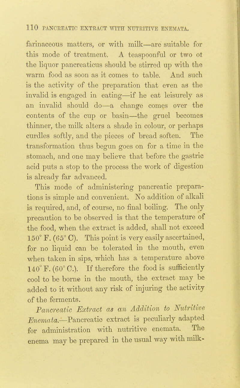 farinaceous matters, or with milk—are suitable for this mode of treatment. A teaspoonful or two ot the liquor pancreaticus should be stirred up with the warm food as soon as it comes to table. And such is the activity of the preparation that even as the invalid is engaged in eating—if he eat leisurely as an invalid should do—a change comes over the contents of the cup or basin—the gruel becomes thinner, the milk alters a shade in colour, or perhaps curdles softly, and the pieces of bread soften. The transformation thus begun goes on for a time in the stomach, and one may believe that before the gastric acid puts a stop to the process the work of digestion is already far advanced. This mode of administering pancreatic prepara- tions is simple and convenient. No addition of alkali is required, and, of course, no final boiling. The only precaution to be observed is that the temperature of the food, when the extract is added, shall not exceed 150° F. (65° C). This point is very easily ascertained, for no liquid can be tolerated m the mouth, even when taken in sips, which has a temperature above 140°F. (60°0.). If therefore the food is sufficiently cool to be borne in the mouth, the extract may be added to it without any risk of injuring the activity of the ferments. Pancreatic Extract as an Addition to Nutritive Enemata.—Pancreatic extract is pecuHarly adapted for administration with nutritive enemata. The enema may be prepared in the usual way with milk-