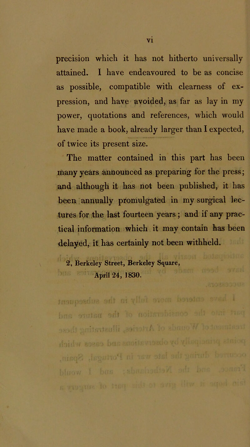 precision which it has not hitherto universally attained. I have endeavoured to be as concise as possible, compatible with clearness of ex- pression, and have avoided, as far as lay in my power, quotations and references, which would have made a book, already larger than I expected, of twice its present size. The matter contained in this part has been many years announced as preparing for the press; and although it has not been published, it has been annually promulgated in my surgical lec- tures for the last fourteen years ; and if any prac- tical information which it may contain has been delayed, it has certainly not been withheld. 2, Berkeley Street, Berkeley Square, April 24, 1830.