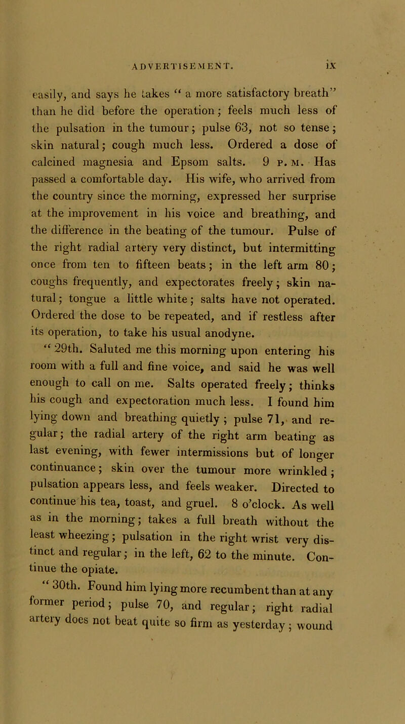 easily, and says he Lakes “ a more satisfactory breath” than he did before the operation; feels much less of the pulsation in the tumour; pulse 63, not so tense; skin natural; cough much less. Ordered a dose of calcined magnesia and Epsom salts. 9 p. m. Has passed a comfortable day. His wife, who arrived from the country since the morning, expressed her surprise at the improvement in his voice and breathing, and the difference in the beating of the tumour. Pulse of the right radial artery very distinct, but intermitting once from ten to fifteen beats; in the left arm 80; coughs frequently, and expectorates freely; skin na- tural ; tongue a little white; salts have not operated. Ordered the dose to be repeated, and if restless after its operation, to take his usual anodyne. “ 29th. Saluted me this morning upon entering his room with a full and fine voice, and said he was well enough to call on me. Salts operated freely; thinks his cough and expectoration much less. I found him lying down and breathing quietly ; pulse 71, and re- gular; the radial artery of the right arm beating as last evening, with fewer intermissions but of longer . # ID continuance; skin over the tumour more wrinkled ; pulsation appears less, and feels weaker. Directed to continue his tea, toast, and gruel. 8 o’clock. As well as in the morning; takes a full breath without the least wheezing; pulsation in the right wrist very dis- tinct and regular; in the left, 62 to the minute. Con- tinue the opiate. “ 30th. Found him lying more recumbent than at any former period; pulse 70, and regular; right radial artery does not beat quite so firm as yesterday; wound